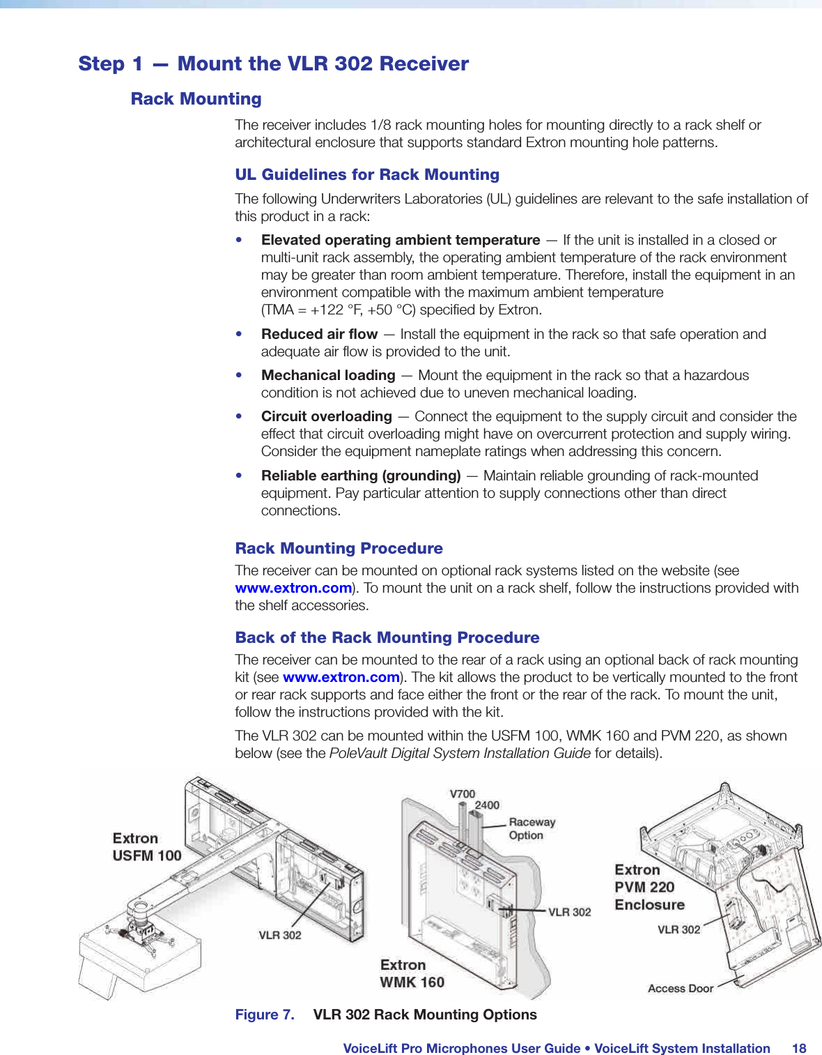  VoiceLift Pro Microphones User Guide • VoiceLift System Installation 18Step 1 — Mount the VLR 302 ReceiverRack MountingThe receiver includes 1/8 rack mounting holes for mounting directly to a rack shelf or architectural enclosure that supports standard Extron mounting hole patterns.UL Guidelines for Rack MountingThe following Underwriters Laboratories (UL) guidelines are relevant to the safe installation of this product in a rack:•  Elevated operating ambient temperature — If the unit is installed in a closed or multi-unit rack assembly, the operating ambient temperature of the rack environment may be greater than room ambient temperature. Therefore, install the equipment in an environment compatible with the maximum ambient temperature  (TMA = +122 °F, +50°C) specified by Extron.•  Reduced air flow — Install the equipment in the rack so that safe operation and adequate air flow is provided to the unit.•  Mechanical loading — Mount the equipment in the rack so that a hazardous condition is not achieved due to uneven mechanical loading.•  Circuit overloading — Connect the equipment to the supply circuit and consider the effect that circuit overloading might have on overcurrent protection and supply wiring. Consider the equipment nameplate ratings when addressing this concern.•  Reliable earthing (grounding) — Maintain reliable grounding of rack-mounted equipment. Pay particular attention to supply connections other than direct connections.Rack Mounting ProcedureThe receiver can be mounted on optional rack systems listed on the website (see www.extron.com). To mount the unit on a rack shelf, follow the instructions provided with the shelf accessories.Back of the Rack Mounting ProcedureThe receiver can be mounted to the rear of a rack using an optional back of rack mounting kit (see www.extron.com). The kit allows the product to be vertically mounted to the front or rear rack supports and face either the front or the rear of the rack. To mount the unit, follow the instructions provided with the kit.The VLR 302 can be mounted within the USFM 100, WMK 160 and PVM 220, as shown below (see the PoleVault Digital System Installation Guide for details).Figure 7.  VLR 302 Rack Mounting Options