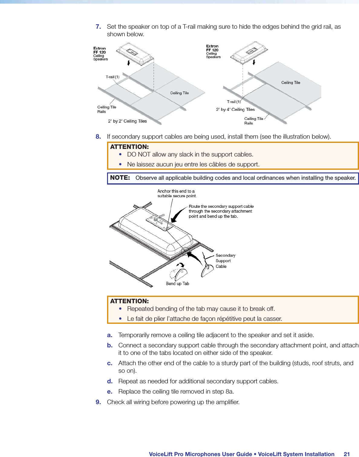  VoiceLift Pro Microphones User Guide • VoiceLift System Installation 217.  Set the speaker on top of a T-rail making sure to hide the edges behind the grid rail, as shown below.8.  If secondary support cables are being used, install them (see the illustration below).ATTENTION: •  DO NOT allow any slack in the support cables.•  Ne laissez aucun jeu entre les câbles de support.NOTE: Observe all applicable building codes and local ordinances when installing the speaker.ATTENTION: •  Repeated bending of the tab may cause it to break off.•  Le fait de plier l’attache de façon répétitive peut la casser.a.  Temporarily remove a ceiling tile adjacent to the speaker and set it aside.b.  Connect a secondary support cable through the secondary attachment point, and attach it to one of the tabs located on either side of the speaker. c.  Attach the other end of the cable to a sturdy part of the building (studs, roof struts, and so on).d.  Repeat as needed for additional secondary support cables.e.  Replace the ceiling tile removed in step 8a.9.  Check all wiring before powering up the amplifier.