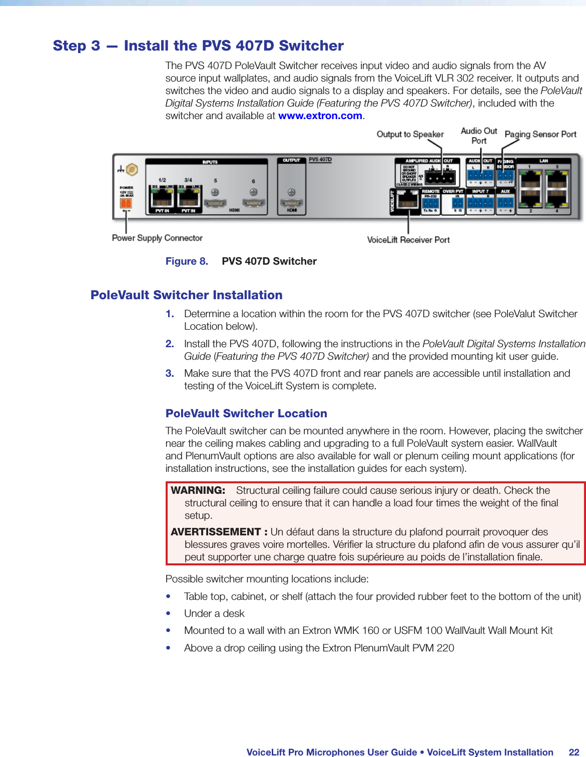  VoiceLift Pro Microphones User Guide • VoiceLift System Installation 22Step 3 — Install the PVS 407D SwitcherThe PVS 407D PoleVault Switcher receives input video and audio signals from the AV source input wallplates, and audio signals from the VoiceLift VLR 302 receiver. It outputs and switches the video and audio signals to a display and speakers. For details, see the PoleVault Digital Systems Installation Guide (Featuring the PVS 407D Switcher), included with the switcher and available at www.extron.com.Figure 8.  PVS 407D SwitcherPoleVault Switcher Installation1.  Determine a location within the room for the PVS 407D switcher (see PoleValut Switcher Location below).2.  Install the PVS 407D, following the instructions in the PoleVault Digital Systems Installation Guide (Featuring the PVS 407D Switcher) and the provided mounting kit user guide.3.  Make sure that the PVS 407D front and rear panels are accessible until installation and testing of the VoiceLift System is complete.PoleVault Switcher LocationThe PoleVault switcher can be mounted anywhere in the room. However, placing the switcher near the ceiling makes cabling and upgrading to a full PoleVault system easier. WallVault and PlenumVault options are also available for wall or plenum ceiling mount applications (for installation instructions, see the installation guides for each system).WARNING:  Structural ceiling failure could cause serious injury or death. Check the structural ceiling to ensure that it can handle a load four times the weight of the ﬁnal setup.AVERTISSEMENT : Un défaut dans la structure du plafond pourrait provoquer des blessures graves voire mortelles. Vériﬁer la structure du plafond aﬁn de vous assurer qu’il peut supporter une charge quatre fois supérieure au poids de l’installation ﬁnale.Possible switcher mounting locations include:•  Table top, cabinet, or shelf (attach the four provided rubber feet to the bottom of the unit)•  Under a desk•  Mounted to a wall with an Extron WMK 160 or USFM 100 WallVault Wall Mount Kit•  Above a drop ceiling using the Extron PlenumVault PVM 220