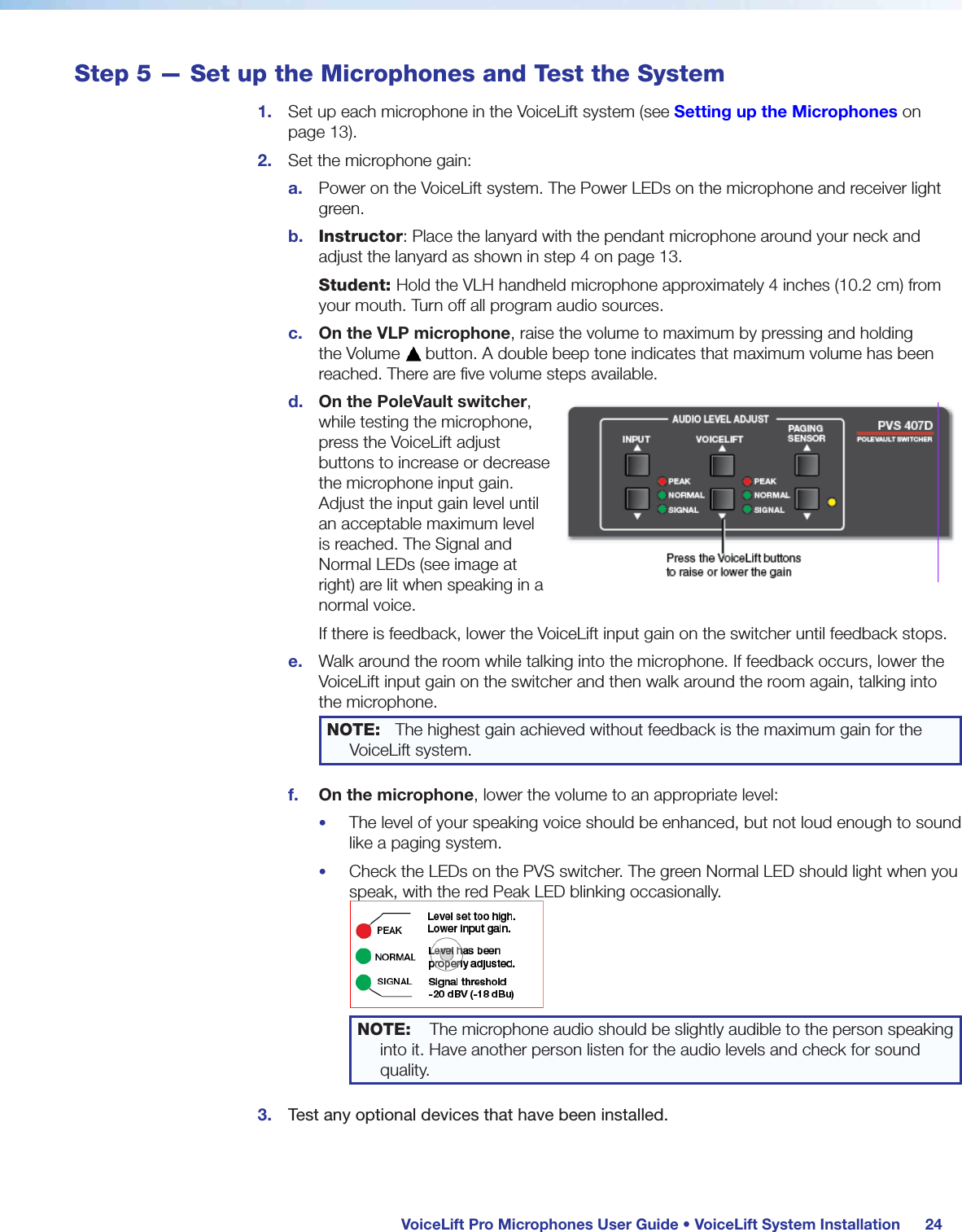  VoiceLift Pro Microphones User Guide • VoiceLift System Installation 24Step 5 — Set up the Microphones and Test the System1.  Set up each microphone in the VoiceLift system (see Setting up the Microphones on page 13).2.  Set the microphone gain:a.  Power on the VoiceLift system. The Power LEDs on the microphone and receiver light green.b.  Instructor: Place the lanyard with the pendant microphone around your neck and adjust the lanyard as shown in step 4 on page 13.Student: Hold the VLH handheld microphone approximately 4 inches (10.2 cm) from your mouth. Turn off all program audio sources.c.  On the VLP microphone, raise the volume to maximum by pressing and holding the Volume   button. A double beep tone indicates that maximum volume has been reached. There are five volume steps available.d.  On the PoleVault switcher, while testing the microphone, press the VoiceLift adjust buttons to increase or decrease the microphone input gain. Adjust the input gain level until an acceptable maximum level is reached. The Signal and Normal LEDs (see image at right) are lit when speaking in a normal voice.If there is feedback, lower the VoiceLift input gain on the switcher until feedback stops.e.  Walk around the room while talking into the microphone. If feedback occurs, lower the VoiceLift input gain on the switcher and then walk around the room again, talking into the microphone.NOTE:  The highest gain achieved without feedback is the maximum gain for the VoiceLift system.f.  On the microphone, lower the volume to an appropriate level:•  The level of your speaking voice should be enhanced, but not loud enough to sound like a paging system.•  Check the LEDs on the PVS switcher. The green Normal LED should light when you speak, with the red Peak LED blinking occasionally. NOTE:    The microphone audio should be slightly audible to the person speaking into it. Have another person listen for the audio levels and check for sound quality.3.  Test any optional devices that have been installed.