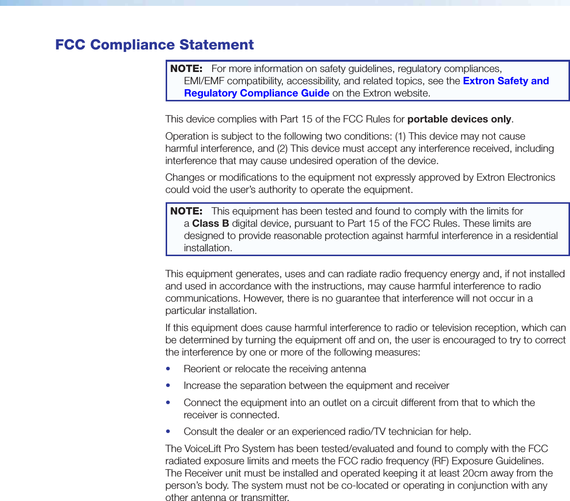  FCC Compliance StatementNOTE:  For more information on safety guidelines, regulatory compliances,  EMI/EMF compatibility, accessibility, and related topics, see the Extron Safety and Regulatory Compliance Guide on the Extron website.This device complies with Part 15 of the FCC Rules for portable devices only.Operation is subject to the following two conditions: (1) This device may not cause harmful interference, and (2) This device must accept any interference received, including interference that may cause undesired operation of the device.Changes or modifications to the equipment not expressly approved by Extron Electronics could void the user’s authority to operate the equipment.NOTE:  This equipment has been tested and found to comply with the limits for a ClassB digital device, pursuant to Part 15 of the FCC Rules. These limits are designed to provide reasonable protection against harmful interference in a residential installation.This equipment generates, uses and can radiate radio frequency energy and, if not installed and used in accordance with the instructions, may cause harmful interference to radio communications. However, there is no guarantee that interference will not occur in a particular installation.If this equipment does cause harmful interference to radio or television reception, which can be determined by turning the equipment off and on, the user is encouraged to try to correct the interference by one or more of the following measures:•  Reorient or relocate the receiving antenna•  Increase the separation between the equipment and receiver•  Connect the equipment into an outlet on a circuit different from that to which the receiver is connected.•  Consult the dealer or an experienced radio/TV technician for help.The VoiceLift Pro System has been tested/evaluated and found to comply with the FCC radiated exposure limits and meets the FCC radio frequency (RF) Exposure Guidelines.  The Receiver unit must be installed and operated keeping it at least 20cm away from the person’s body. The system must not be co-located or operating in conjunction with any other antenna or transmitter.