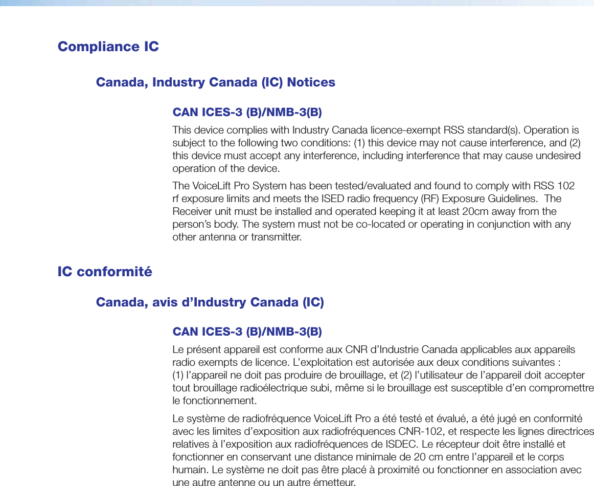  Compliance ICCanada, Industry Canada (IC) NoticesCAN ICES-3 (B)/NMB-3(B)This device complies with Industry Canada licence-exempt RSS standard(s). Operation is subject to the following two conditions: (1) this device may not cause interference, and (2) this device must accept any interference, including interference that may cause undesired operation of the device. The VoiceLift Pro System has been tested/evaluated and found to comply with RSS 102 rf exposure limits and meets the ISED radio frequency (RF) Exposure Guidelines.  The Receiver unit must be installed and operated keeping it at least 20cm away from the person’s body. The system must not be co-located or operating in conjunction with any other antenna or transmitter. IC conformitéCanada, avis d’Industry Canada (IC) CAN ICES-3 (B)/NMB-3(B)Le présent appareil est conforme aux CNR d’Industrie Canada applicables aux appareils radio exempts de licence. L’exploitation est autorisée aux deux conditions suivantes : (1) l’appareil ne doit pas produire de brouillage, et (2) l’utilisateur de l’appareil doit accepter tout brouillage radioélectrique subi, même si le brouillage est susceptible d’en compromettre le fonctionnement. Le système de radiofréquence VoiceLift Pro a été testé et évalué, a été jugé en conformité avec les limites d’exposition aux radiofréquences CNR-102, et respecte les lignes directrices relatives à l’exposition aux radiofréquences de ISDEC. Le récepteur doit être installé et fonctionner en conservant une distance minimale de 20 cm entre l’appareil et le corps humain. Le système ne doit pas être placé à proximité ou fonctionner en association avec une autre antenne ou un autre émetteur.