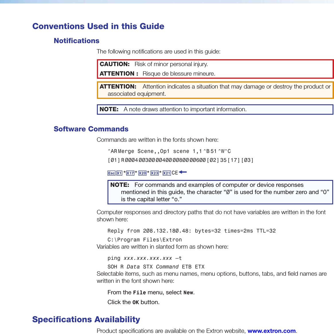  Conventions Used in this GuideNotificationsThe following notifications are used in this guide:CAUTION:  Risk of minor personal injury.ATTENTION :  Risque de blessuremineure.ATTENTION:  Attention indicates a situation that may damage or destroy the product or associated equipment. NOTE: A note draws attention to important information.Software CommandsCommands are written in the fonts shown here: ^AR Merge  Scene,,Op1  scene  1,1 ^B 51 ^W^C[01] R 0004 00300 00400 00800 00600 [02] 35 [17] [03]E X! *X1&amp;* X2)* X2#* X2! CE}NOTE:  For commands and examples of computer or device responses mentioned in this guide, the character “0” is used for the number zero and “O” is the capital letter “o.”Computer responses and directory paths that do not have variables are written in the font shown here: Reply from 208.132.180.48: bytes=32 times=2ms TTL=32C:\Program Files\ExtronVariables are written in slanted form as shown here:ping xxx.xxx.xxx.xxx —tSOH R Data STX Command ETB ETXSelectable items, such as menu names, menu options, buttons, tabs, and field names are written in the font shown here:From the File menu, select New.Click the OK button. Specifications AvailabilityProduct specifications are available on the Extron website, www.extron.com.