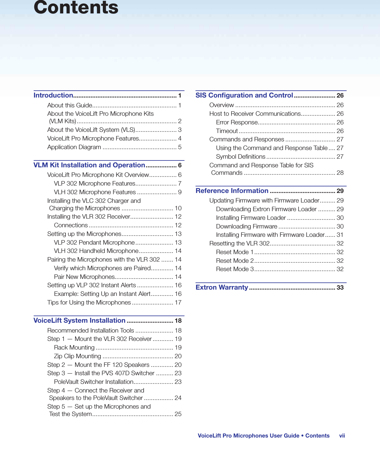 viiVoiceLift Pro Microphones User Guide • ContentsContentsIntroduction............................................................ 1About this Guide ................................................. 1About the VoiceLift Pro Microphone Kits  (VLM Kits) .......................................................... 2About the VoiceLift System (VLS) ........................ 3VoiceLift Pro Microphone Features...................... 4Application Diagram ........................................... 5VLM Kit Installation and Operation .................. 6VoiceLift Pro Microphone Kit Overview ................ 6VLP 302 Microphone Features ........................ 7VLH 302 Microphone Features ....................... 9Installing the VLC 302 Charger and  Charging the Microphones .............................. 10Installing the VLR 302 Receiver......................... 12Connections ................................................. 12Setting up the Microphones .............................. 13VLP 302 Pendant Microphone ...................... 13VLH 302 Handheld Microphone .................... 14Pairing the Microphones with the VLR 302 ....... 14Verify which Microphones are Paired ............. 14Pair New Microphones.................................. 14Setting up VLP 302 Instant Alerts ..................... 16Example: Setting Up an Instant Alert ............. 16Tips for Using the Microphones ........................ 17VoiceLift System Installation ........................... 18Recommended Installation Tools ...................... 18Step 1 — Mount the VLR 302 Receiver ............ 19Rack Mounting ............................................. 19Zip Clip Mounting ......................................... 20Step 2 — Mount the FF 120 Speakers ............. 20Step 3 — Install the PVS 407D Switcher .......... 23PoleVault Switcher Installation ....................... 23Step 4 — Connect the Receiver and  Speakers to the PoleVault Switcher ................. 24Step 5 — Set up the Microphones and  Test the System ............................................... 25SIS Conﬁguration and Control ........................ 26Overview .......................................................... 26Host to Receiver Communications .................... 26Error Response ............................................. 26Timeout ........................................................ 26Commands and Responses ............................. 27Using the Command and Response Table .... 27Symbol Definitions ........................................ 27Command and Response Table for SIS Commands ..................................................... 28Reference Information ...................................... 29Updating Firmware with Firmware Loader ......... 29Downloading Extron Firmware Loader .......... 29Installing Firmware Loader ............................ 30Downloading Firmware ................................. 30Installing Firmware with Firmware Loader ...... 31Resetting the VLR 302 ...................................... 32Reset Mode 1 ............................................... 32Reset Mode 2 ............................................... 32Reset Mode 3 ............................................... 32Extron Warranty .................................................. 33