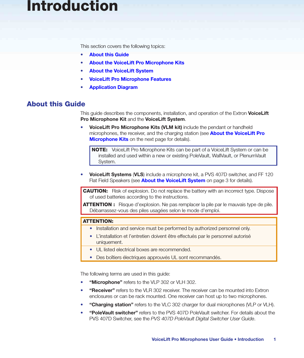 VoiceLift Pro Microphones User Guide • Introduction 1IntroductionThis section covers the following topics:•  About this Guide•  About the VoiceLift Pro Microphone Kits•  About the VoiceLift System•  VoiceLift Pro Microphone Features•  Application DiagramAbout this GuideThis guide describes the components, installation, and operation of the Extron VoiceLift Pro Microphone Kit and the VoiceLift System.•  VoiceLift Pro Microphone Kits (VLM kit) include the pendant or handheld microphones, the receiver, and the charging station (see About the VoiceLift Pro Microphone Kits on the next page for details).NOTE:  VoiceLift Pro Microphone Kits can be part of a VoiceLift System or can be installed and used within a new or existing PoleVault, WallVault, or PlenumVault System.•  VoiceLift Systems (VLS) include a microphone kit, a PVS 407D switcher, and FF 120 Flat Field Speakers (see About the VoiceLift System on page 3 for details).CAUTION:  Risk of explosion. Do not replace the battery with an incorrect type. Dispose of used batteries according to the instructions.ATTENTION :  Risque d’explosion. Ne pas remplacer la pile par le mauvais type de pile. Débarrassez-vous des piles usagées selon le mode d’emploi.ATTENTION:•  Installation and service must be performed by authorized personnel only. •  L’installation et l’entretien doivent être effectués par le personnel autorisé uniquement.  •  UL listed electrical boxes are recommended.•  Des boîtiers électriques approuvés UL sont recommandés. The following terms are used in this guide:•  “Microphone” refers to the VLP 302 or VLH 302.•  “Receiver” refers to the VLR 302 receiver. The receiver can be mounted into Extron enclosures or can be rack mounted. One receiver can host up to two microphones. •  “Charging station” refers to the VLC 302 charger for dual microphones (VLP or VLH). •  “PoleVault switcher” refers to the PVS 407D PoleVault switcher. For details about the PVS 407D Switcher, see the PVS 407D PoleVault Digital Switcher User Guide.