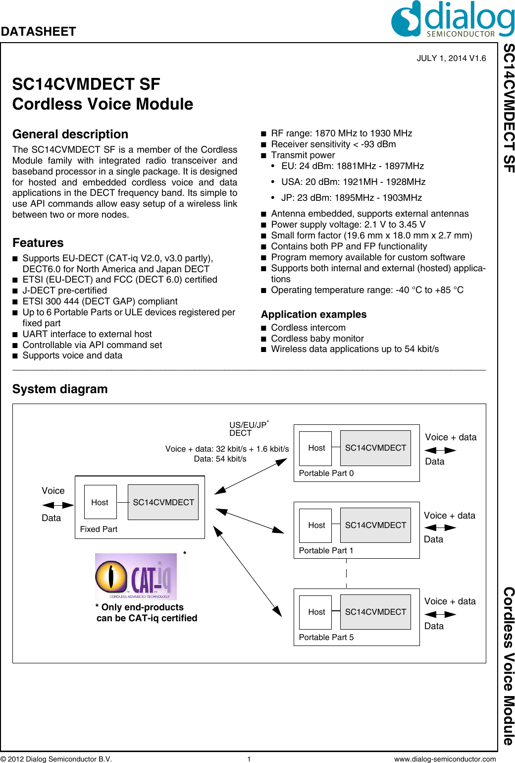 © 2012 Dialog Semiconductor B.V.    1 www.dialog-semiconductor.comSC14CVMDECT SF Cordless Voice ModuleDATASHEET General descriptionThe SC14CVMDECT SF is a member of the CordlessModule family with integrated radio transceiver andbaseband processor in a single package. It is designedfor hosted and embedded cordless voice and dataapplications in the DECT frequency band. Its simple touse API commands allow easy setup of a wireless linkbetween two or more nodes.FeaturesnSupports EU-DECT (CAT-iq V2.0, v3.0 partly), DECT6.0 for North America and Japan DECTnETSI (EU-DECT) and FCC (DECT 6.0) certifiednJ-DECT pre-certifiednETSI 300 444 (DECT GAP) compliantnUp to 6 Portable Parts or ULE devices registered per fixed partnUART interface to external hostnControllable via API command setnSupports voice and datanRF range: 1870 MHz to 1930 MHznReceiver sensitivity &lt; -93 dBmnTransmit power • EU: 24 dBm: 1881MHz - 1897MHz• USA: 20 dBm: 1921MH - 1928MHz• JP: 23 dBm: 1895MHz - 1903MHznAntenna embedded, supports external antennasnPower supply voltage: 2.1 V to 3.45 VnSmall form factor (19.6 mm x 18.0 mm x 2.7 mm) nContains both PP and FP functionalitynProgram memory available for custom softwarenSupports both internal and external (hosted) applica-tionsnOperating temperature range: -40 °C to +85 °CApplication examplesnCordless intercomnCordless baby monitornWireless data applications up to 54 kbit/s________________________________________________________________________________________________System diagramSC14CVMDECTFixed Part DataHostSC14CVMDECTHostUS/EU/JP*DECTPortable Part 0SC14CVMDECTHostPortable Part 1SC14CVMDECTHostPortable Part 5VoiceVoice + data: 32 kbit/s + 1.6 kbit/sData: 54 kbit/s* Only end-productscan be CAT-iq certified*Voice + dataDataVoice + dataDataVoice + dataDataSC14CVMDECT SF Cordless Voice Module JULY 1, 2014 V1.6