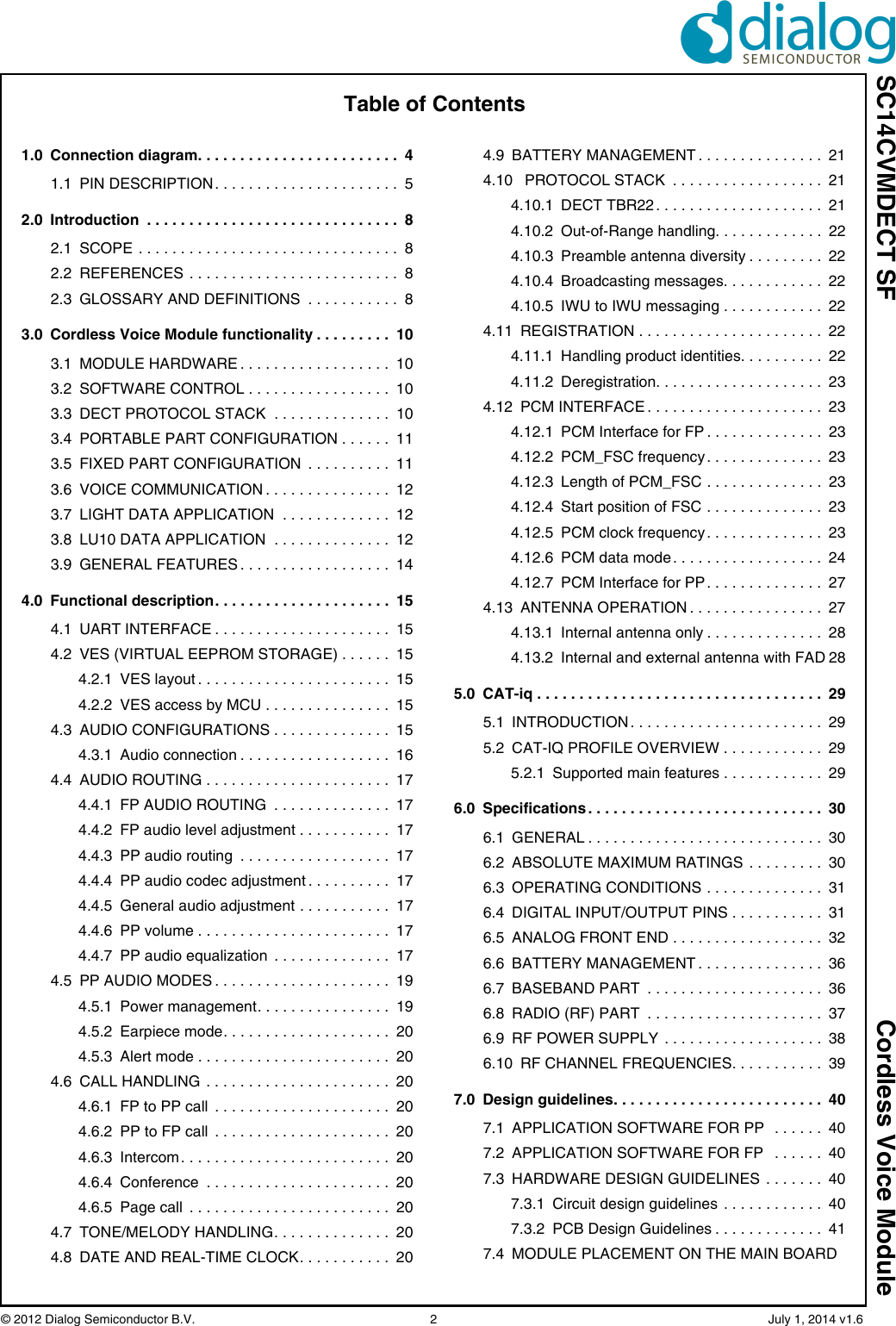 SC14CVMDECT SF Cordless Voice Module© 2012 Dialog Semiconductor B.V.    2   July 1, 2014 v1.6Table of Contents1.0 Connection diagram. . . . . . . . . . . . . . . . . . . . . . . .  41.1 PIN DESCRIPTION. . . . . . . . . . . . . . . . . . . . . .  52.0 Introduction  . . . . . . . . . . . . . . . . . . . . . . . . . . . . . .  82.1 SCOPE . . . . . . . . . . . . . . . . . . . . . . . . . . . . . . .  82.2 REFERENCES . . . . . . . . . . . . . . . . . . . . . . . . .  82.3 GLOSSARY AND DEFINITIONS  . . . . . . . . . . .  83.0 Cordless Voice Module functionality . . . . . . . . .  103.1 MODULE HARDWARE . . . . . . . . . . . . . . . . . .  103.2 SOFTWARE CONTROL . . . . . . . . . . . . . . . . .  103.3 DECT PROTOCOL STACK  . . . . . . . . . . . . . .  103.4 PORTABLE PART CONFIGURATION . . . . . .  113.5 FIXED PART CONFIGURATION  . . . . . . . . . .  113.6 VOICE COMMUNICATION . . . . . . . . . . . . . . .  123.7 LIGHT DATA APPLICATION  . . . . . . . . . . . . .  123.8 LU10 DATA APPLICATION  . . . . . . . . . . . . . .  123.9 GENERAL FEATURES . . . . . . . . . . . . . . . . . .  144.0 Functional description. . . . . . . . . . . . . . . . . . . . .  154.1 UART INTERFACE . . . . . . . . . . . . . . . . . . . . .  154.2 VES (VIRTUAL EEPROM STORAGE) . . . . . .  154.2.1 VES layout . . . . . . . . . . . . . . . . . . . . . . .  154.2.2 VES access by MCU . . . . . . . . . . . . . . .  154.3 AUDIO CONFIGURATIONS . . . . . . . . . . . . . .  154.3.1 Audio connection . . . . . . . . . . . . . . . . . .  164.4 AUDIO ROUTING . . . . . . . . . . . . . . . . . . . . . .  174.4.1 FP AUDIO ROUTING  . . . . . . . . . . . . . .  174.4.2 FP audio level adjustment . . . . . . . . . . .  174.4.3 PP audio routing  . . . . . . . . . . . . . . . . . .  174.4.4 PP audio codec adjustment . . . . . . . . . .  174.4.5 General audio adjustment . . . . . . . . . . .  174.4.6 PP volume . . . . . . . . . . . . . . . . . . . . . . .  174.4.7 PP audio equalization  . . . . . . . . . . . . . .  174.5 PP AUDIO MODES . . . . . . . . . . . . . . . . . . . . .  194.5.1 Power management. . . . . . . . . . . . . . . .  194.5.2 Earpiece mode. . . . . . . . . . . . . . . . . . . .  204.5.3 Alert mode . . . . . . . . . . . . . . . . . . . . . . .  204.6 CALL HANDLING . . . . . . . . . . . . . . . . . . . . . .  204.6.1 FP to PP call  . . . . . . . . . . . . . . . . . . . . .  204.6.2 PP to FP call  . . . . . . . . . . . . . . . . . . . . .  204.6.3 Intercom . . . . . . . . . . . . . . . . . . . . . . . . .  204.6.4 Conference  . . . . . . . . . . . . . . . . . . . . . .  204.6.5 Page call  . . . . . . . . . . . . . . . . . . . . . . . .  204.7 TONE/MELODY HANDLING. . . . . . . . . . . . . .  204.8 DATE AND REAL-TIME CLOCK. . . . . . . . . . .  204.9 BATTERY MANAGEMENT . . . . . . . . . . . . . . .  214.10 PROTOCOL STACK  . . . . . . . . . . . . . . . . . .  214.10.1 DECT TBR22 . . . . . . . . . . . . . . . . . . . .  214.10.2 Out-of-Range handling. . . . . . . . . . . . .  224.10.3 Preamble antenna diversity . . . . . . . . .  224.10.4 Broadcasting messages. . . . . . . . . . . .  224.10.5 IWU to IWU messaging . . . . . . . . . . . .  224.11 REGISTRATION . . . . . . . . . . . . . . . . . . . . . .  224.11.1 Handling product identities. . . . . . . . . .  224.11.2 Deregistration. . . . . . . . . . . . . . . . . . . .  234.12 PCM INTERFACE . . . . . . . . . . . . . . . . . . . . .  234.12.1 PCM Interface for FP . . . . . . . . . . . . . .  234.12.2 PCM_FSC frequency. . . . . . . . . . . . . .  234.12.3 Length of PCM_FSC . . . . . . . . . . . . . .  234.12.4 Start position of FSC . . . . . . . . . . . . . .  234.12.5 PCM clock frequency . . . . . . . . . . . . . .  234.12.6 PCM data mode . . . . . . . . . . . . . . . . . .  244.12.7 PCM Interface for PP. . . . . . . . . . . . . .  274.13 ANTENNA OPERATION . . . . . . . . . . . . . . . .  274.13.1 Internal antenna only . . . . . . . . . . . . . .  284.13.2 Internal and external antenna with FAD 285.0 CAT-iq . . . . . . . . . . . . . . . . . . . . . . . . . . . . . . . . . .  295.1 INTRODUCTION . . . . . . . . . . . . . . . . . . . . . . .  295.2 CAT-IQ PROFILE OVERVIEW . . . . . . . . . . . .  295.2.1 Supported main features . . . . . . . . . . . .  296.0 Specifications . . . . . . . . . . . . . . . . . . . . . . . . . . . .  306.1 GENERAL . . . . . . . . . . . . . . . . . . . . . . . . . . . .  306.2 ABSOLUTE MAXIMUM RATINGS  . . . . . . . . .  306.3 OPERATING CONDITIONS . . . . . . . . . . . . . .  316.4 DIGITAL INPUT/OUTPUT PINS . . . . . . . . . . .  316.5 ANALOG FRONT END . . . . . . . . . . . . . . . . . .  326.6 BATTERY MANAGEMENT . . . . . . . . . . . . . . .  366.7 BASEBAND PART  . . . . . . . . . . . . . . . . . . . . .  366.8 RADIO (RF) PART  . . . . . . . . . . . . . . . . . . . . .  376.9 RF POWER SUPPLY  . . . . . . . . . . . . . . . . . . .  386.10 RF CHANNEL FREQUENCIES. . . . . . . . . . .  397.0 Design guidelines. . . . . . . . . . . . . . . . . . . . . . . . .  407.1 APPLICATION SOFTWARE FOR PP   . . . . . .  407.2 APPLICATION SOFTWARE FOR FP   . . . . . .  407.3 HARDWARE DESIGN GUIDELINES  . . . . . . .  407.3.1 Circuit design guidelines  . . . . . . . . . . . .  407.3.2 PCB Design Guidelines . . . . . . . . . . . . .  417.4 MODULE PLACEMENT ON THE MAIN BOARD 