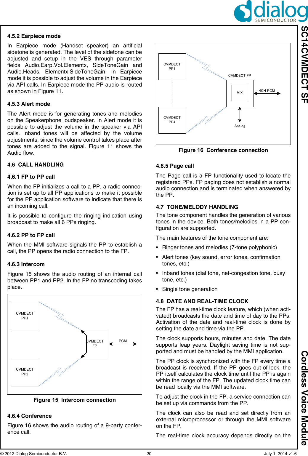 SC14CVMDECT SF Cordless Voice Module© 2012 Dialog Semiconductor B.V.    20   July 1, 2014 v1.64.5.2 Earpiece modeIn Earpiece mode (Handset speaker) an artificialsidetone is generated. The level of the sidetone can beadjusted and setup in the VES through parameterfields Audio.Earp.Vol.Elementx, SideToneGain andAudio.Heads. Elementx.SideToneGain. In Earpiecemode it is possible to adjust the volume in the Earpiecevia API calls. In Earpiece mode the PP audio is routedas shown in Figure 11.4.5.3 Alert modeThe Alert mode is for generating tones and melodieson the Speakerphone loudspeaker. In Alert mode it ispossible to adjust the volume in the speaker via APIcalls. Inband tones will be affected by the volumeadjustments, since the volume control takes place aftertones are added to the signal. Figure 11 shows theAudio flow. 4.6  CALL HANDLING4.6.1 FP to PP callWhen the FP initializes a call to a PP, a radio connec-tion is set up to all PP applications to make it possiblefor the PP application software to indicate that there isan incoming call.It is possible to configure the ringing indication usingbroadcast to make all 6 PPs ringing. 4.6.2 PP to FP callWhen the MMI software signals the PP to establish acall, the PP opens the radio connection to the FP.4.6.3 IntercomFigure 15 shows the audio routing of an internal callbetween PP1 and PP2. In the FP no transcoding takesplace.4.6.4 ConferenceFigure 16 shows the audio routing of a 9-party confer-ence call.4.6.5 Page callThe Page call is a FP functionality used to locate theregistered PPs. FP paging does not establish a normalaudio connection and is terminated when answered bythe PP. 4.7  TONE/MELODY HANDLINGThe tone component handles the generation of varioustones in the device. Both tones/melodies in a PP con-figuration are supported.The main features of the tone component are:• Ringer tones and melodies (7-tone polyphonic)• Alert tones (key sound, error tones, confirmation tones, etc.)• Inband tones (dial tone, net-congestion tone, busy tone, etc.)• Single tone generation4.8  DATE AND REAL-TIME CLOCKThe FP has a real-time clock feature, which (when acti-vated) broadcasts the date and time of day to the PPs.Activation of the date and real-time clock is done bysetting the date and time via the PP.The clock supports hours, minutes and date. The datesupports leap years. Daylight saving time is not sup-ported and must be handled by the MMI application.The PP clock is synchronized with the FP every time abroadcast is received. If the PP goes out-of-lock, thePP itself calculates the clock time until the PP is againwithin the range of the FP. The updated clock time canbe read locally via the MMI software. To adjust the clock in the FP, a service connection canbe set up via commands from the PP.The clock can also be read and set directly from anexternal microprocessor or through the MMI softwareon the FP.The real-time clock accuracy depends directly on theFigure 15  Intercom connectionCVMDECTFPCVMDECTPP2CVMDECTPP1PCMFigure 16  Conference connectionCVMDECTPP4CVMDECTPP14CH PCMMIXCVMDECT FPAnalog