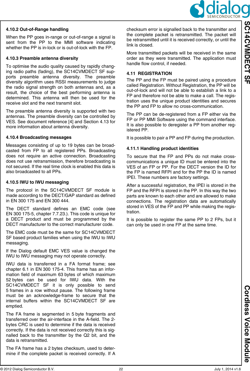 SC14CVMDECT SF Cordless Voice Module© 2012 Dialog Semiconductor B.V.    22   July 1, 2014 v1.64.10.2 Out-of-Range handlingWhen the PP goes in-range or out-of-range a signal issent from the PP to the MMI software indicatingwhether the PP is in-lock or is out-of-lock with the FP.4.10.3 Preamble antenna diversityTo optimise the audio quality caused by rapidly chang-ing radio paths (fading), the SC14CVMDECT SF sup-ports preamble antenna diversity. The preamblediversity algorithm uses RSSI measurements to judgethe radio signal strength on both antennas and, as aresult, the choice of the best performing antenna isdetermined. This antenna will then be used for thereceive slot and the next transmit slot.The preamble antenna diversity is supported with twoantennas. The preamble diversity can be controlled byVES. See document reference [4] and Section 4.13 formore information about antenna diversity.4.10.4 Broadcasting messagesMessages consisting of up to 19 bytes can be broad-casted from FP to all registered PPs. Broadcastingdoes not require an active connection. Broadcastingdoes not use retransmission, therefore broadcasting isnot secured. If the real time clock is enabled this data isalso broadcasted to all PPs.4.10.5 IWU to IWU messaging The protocol in the SC14CVMDECT SF module ismade according to the DECT/GAP standard as definedin EN 300 175 and EN 300 444.The DECT standard defines an EMC code (seeEN 300 175-5, chapter 7.7.23.). This code is unique fora DECT product and must be programmed by theDECT manufacturer to the correct manufacturer code. The EMC code must be the same for SC14CVMDECTSF based product families when using the IWU to IWUmessaging.If the Dialog default EMC VES value is changed theIWU to IWU messaging may not operate correctly.IWU data is transferred in a FA format frame; seechapter 6.1 in EN 300 175-4. This frame has an infor-mation field of maximum 63 bytes of which maximum52 bytes can be used for IWU data. With theSC14CVMDECT SF it is only possible to send5 frames in a row without pause. The following framemust be an acknowledge-frame to secure that theinternal buffers within the SC14CVMDECT SF areemptied.The FA frame is segmented in 5 byte fragments andtransferred over the air-interface in the A-field. The 2-bytes CRC is used to determine if the data is receivedcorrectly. If the data is not received correctly this is sig-nalled back to the transmitter by the Q2 bit, and thedata is retransmitted.The FA frame has a 2 bytes checksum, used to deter-mine if the complete packet is received correctly. If Achecksum error is signalled back to the transmitter andthe complete packet is retransmitted. The packet willbe retransmitted until it is received correctly, or until thelink is closed.More transmitted packets will be received in the sameorder as they were transmitted. The application musthandle flow control, if needed.4.11  REGISTRATIONThe PP and the FP must be paired using a procedurecalled Registration. Without Registration, the PP will beout-of-lock and will not be able to establish a link to aFP and therefore not be able to make a call. The regis-tration uses the unique product identities and securesthe PP and FP to allow no cross-communication.The PP can be de-registered from a FP either via theFP or PP MMI Software using the command interface.It is also possible to deregister a PP from another reg-istered PP.It is possible to pair a PP and FP during the production. 4.11.1 Handling product identitiesTo secure that the FP and PPs do not make cross-communications a unique ID must be entered into theVES of an FP or PP. For the DECT version the ID forthe FP is named RFPI and for the PP the ID is namedIPEI. These numbers are factory settings. After a successful registration, the IPEI is stored in theFP and the RFPI is stored in the PP. In this way the twoparts are known to each other and are allowed to makeconnections. The registration data are automaticallystored in VES of the FP and PP while making the regis-tration.It is possible to register the same PP to 2 FPs, but itcan only be used in one FP at the same time.