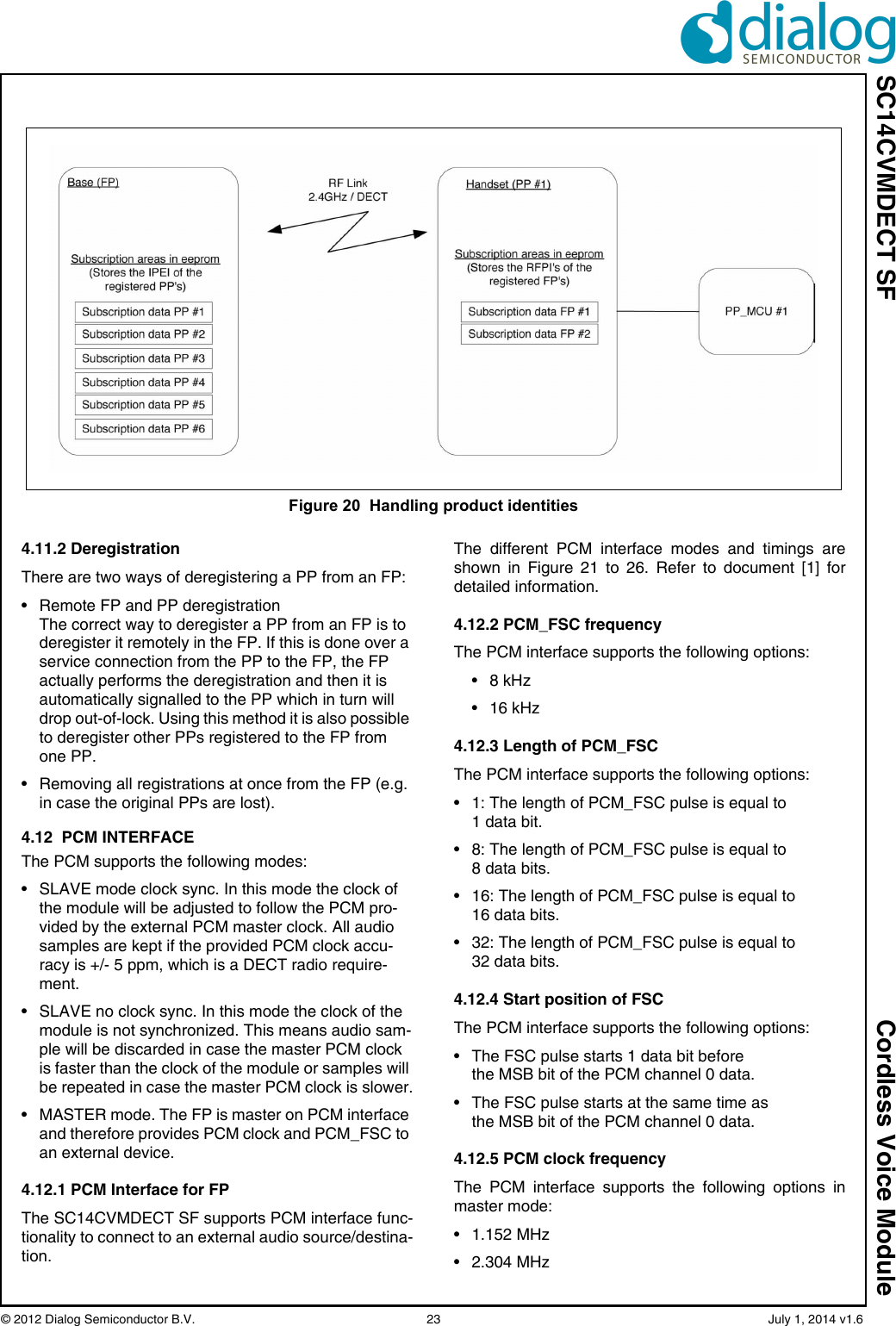 SC14CVMDECT SF Cordless Voice Module© 2012 Dialog Semiconductor B.V.    23   July 1, 2014 v1.64.11.2 DeregistrationThere are two ways of deregistering a PP from an FP:• Remote FP and PP deregistrationThe correct way to deregister a PP from an FP is to deregister it remotely in the FP. If this is done over a service connection from the PP to the FP, the FP actually performs the deregistration and then it is automatically signalled to the PP which in turn will drop out-of-lock. Using this method it is also possible to deregister other PPs registered to the FP from one PP.• Removing all registrations at once from the FP (e.g. in case the original PPs are lost).4.12  PCM INTERFACEThe PCM supports the following modes:• SLAVE mode clock sync. In this mode the clock of the module will be adjusted to follow the PCM pro-vided by the external PCM master clock. All audio samples are kept if the provided PCM clock accu-racy is +/- 5 ppm, which is a DECT radio require-ment.• SLAVE no clock sync. In this mode the clock of the module is not synchronized. This means audio sam-ple will be discarded in case the master PCM clock is faster than the clock of the module or samples will be repeated in case the master PCM clock is slower.• MASTER mode. The FP is master on PCM interface and therefore provides PCM clock and PCM_FSC to an external device.4.12.1 PCM Interface for FPThe SC14CVMDECT SF supports PCM interface func-tionality to connect to an external audio source/destina-tion.The different PCM interface modes and timings areshown in Figure 21 to 26. Refer to document [1] fordetailed information.4.12.2 PCM_FSC frequencyThe PCM interface supports the following options:• 8 kHz• 16 kHz4.12.3 Length of PCM_FSCThe PCM interface supports the following options:• 1: The length of PCM_FSC pulse is equal to1 data bit.• 8: The length of PCM_FSC pulse is equal to8 data bits.• 16: The length of PCM_FSC pulse is equal to16 data bits.• 32: The length of PCM_FSC pulse is equal to32 data bits.4.12.4 Start position of FSCThe PCM interface supports the following options:• The FSC pulse starts 1 data bit before the MSB bit of the PCM channel 0 data.• The FSC pulse starts at the same time as the MSB bit of the PCM channel 0 data.4.12.5 PCM clock frequencyThe PCM interface supports the following options inmaster mode:• 1.152 MHz• 2.304 MHzFigure 20  Handling product identities