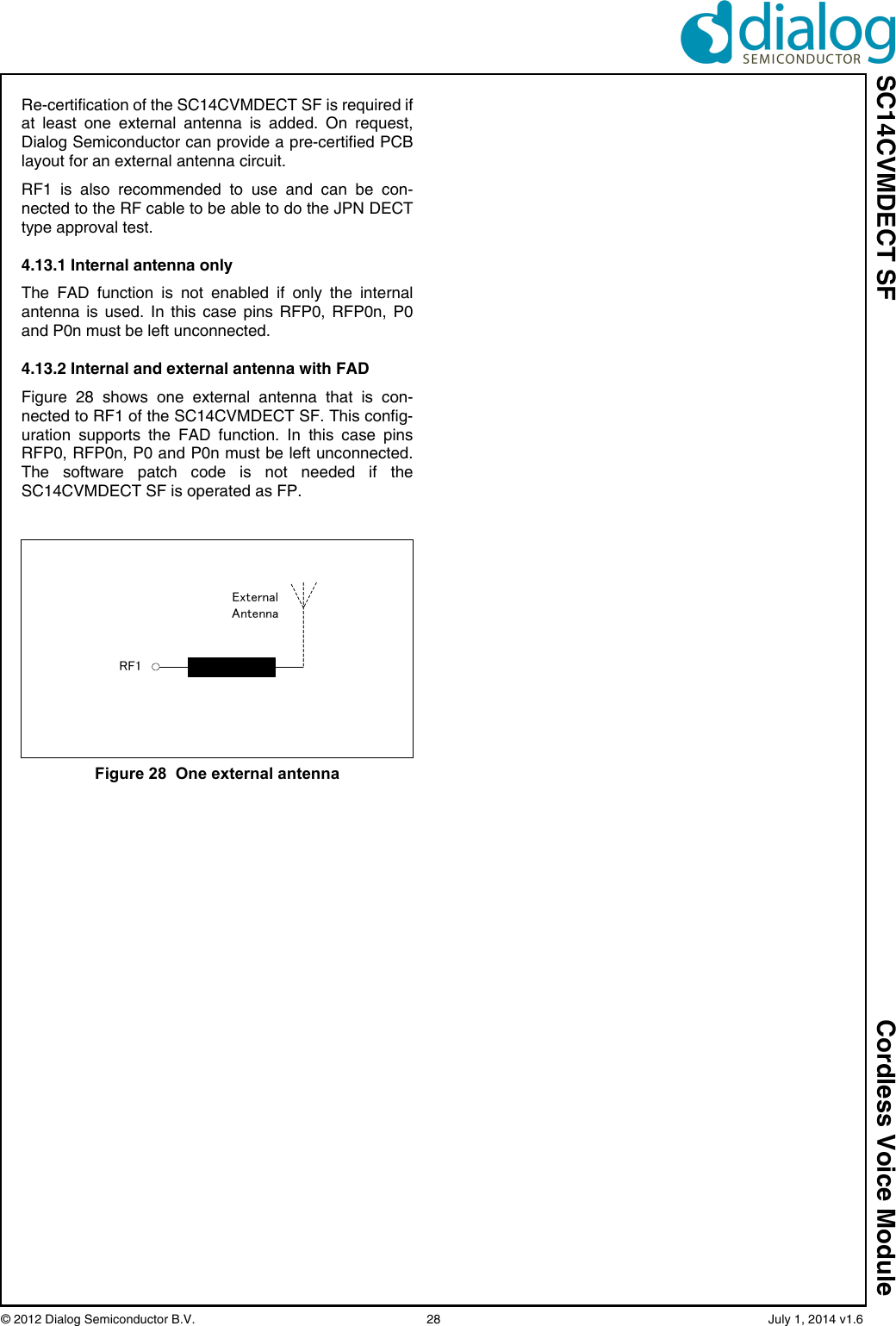 SC14CVMDECT SF Cordless Voice Module© 2012 Dialog Semiconductor B.V.    28   July 1, 2014 v1.6Re-certification of the SC14CVMDECT SF is required ifat least one external antenna is added. On request,Dialog Semiconductor can provide a pre-certified PCBlayout for an external antenna circuit. RF1 is also recommended to use and can be con-nected to the RF cable to be able to do the JPN DECTtype approval test.4.13.1 Internal antenna onlyThe FAD function is not enabled if only the internalantenna is used. In this case pins RFP0, RFP0n, P0and P0n must be left unconnected.4.13.2 Internal and external antenna with FADFigure 28 shows one external antenna that is con-nected to RF1 of the SC14CVMDECT SF. This config-uration supports the FAD function. In this case pinsRFP0, RFP0n, P0 and P0n must be left unconnected.The software patch code is not needed if theSC14CVMDECT SF is operated as FP.Figure 28  One external antennaExternalAntennaRF1