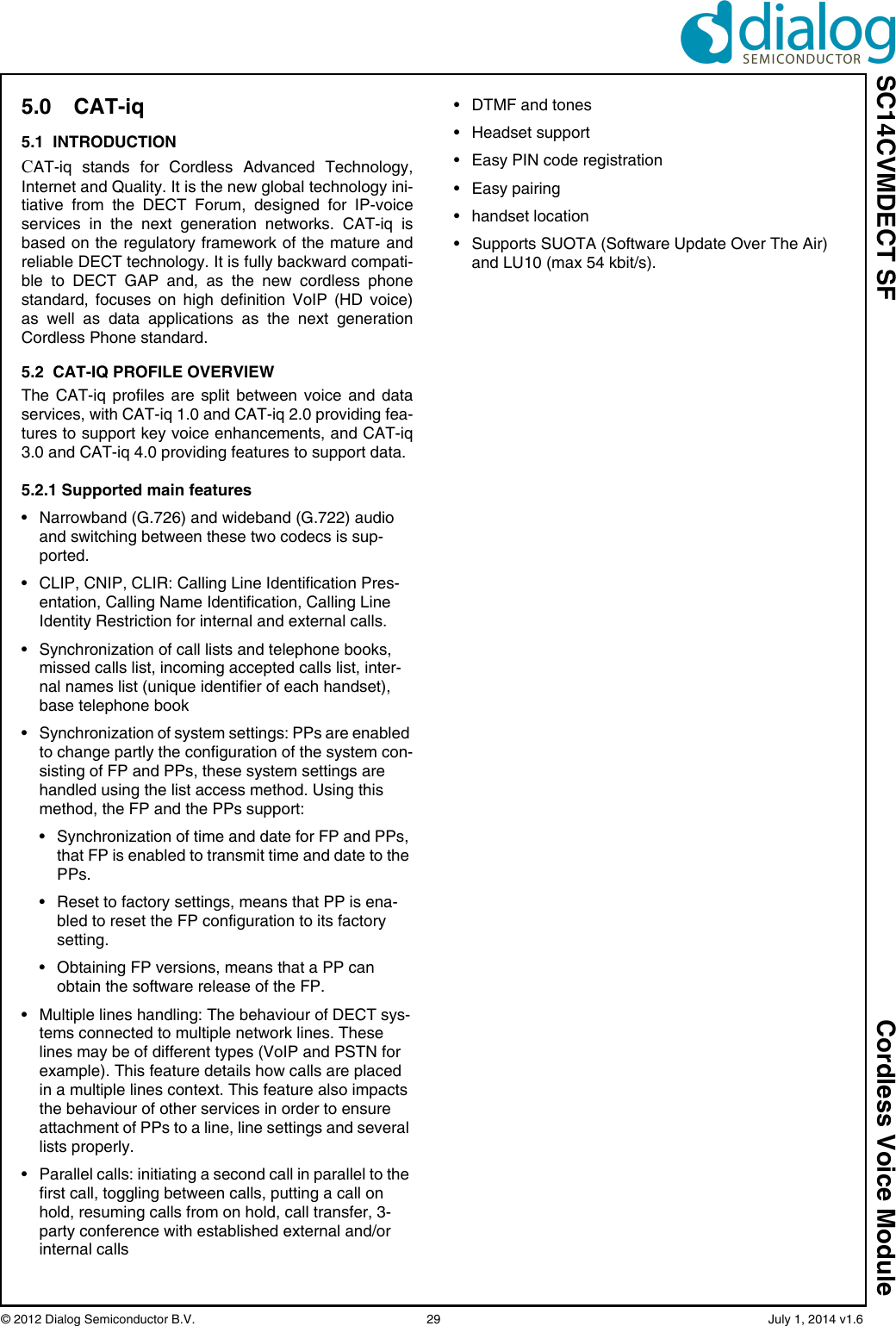 SC14CVMDECT SF Cordless Voice Module© 2012 Dialog Semiconductor B.V.    29   July 1, 2014 v1.65.0 CAT-iq5.1  INTRODUCTIONCAT-iq stands for Cordless Advanced Technology,Internet and Quality. It is the new global technology ini-tiative from the DECT Forum, designed for IP-voiceservices in the next generation networks. CAT-iq isbased on the regulatory framework of the mature andreliable DECT technology. It is fully backward compati-ble to DECT GAP and, as the new cordless phonestandard, focuses on high definition VoIP (HD voice)as well as data applications as the next generationCordless Phone standard.5.2  CAT-IQ PROFILE OVERVIEWThe CAT-iq profiles are split between voice and dataservices, with CAT-iq 1.0 and CAT-iq 2.0 providing fea-tures to support key voice enhancements, and CAT-iq3.0 and CAT-iq 4.0 providing features to support data. 5.2.1 Supported main features• Narrowband (G.726) and wideband (G.722) audio and switching between these two codecs is sup-ported.• CLIP, CNIP, CLIR: Calling Line Identification Pres-entation, Calling Name Identification, Calling Line Identity Restriction for internal and external calls.• Synchronization of call lists and telephone books, missed calls list, incoming accepted calls list, inter-nal names list (unique identifier of each handset), base telephone book• Synchronization of system settings: PPs are enabled to change partly the configuration of the system con-sisting of FP and PPs, these system settings are handled using the list access method. Using this method, the FP and the PPs support:• Synchronization of time and date for FP and PPs, that FP is enabled to transmit time and date to the PPs.• Reset to factory settings, means that PP is ena-bled to reset the FP configuration to its factory setting.• Obtaining FP versions, means that a PP can obtain the software release of the FP.• Multiple lines handling: The behaviour of DECT sys-tems connected to multiple network lines. These lines may be of different types (VoIP and PSTN for example). This feature details how calls are placed in a multiple lines context. This feature also impacts the behaviour of other services in order to ensure attachment of PPs to a line, line settings and several lists properly.• Parallel calls: initiating a second call in parallel to the first call, toggling between calls, putting a call on hold, resuming calls from on hold, call transfer, 3-party conference with established external and/or internal calls• DTMF and tones• Headset support• Easy PIN code registration• Easy pairing• handset location• Supports SUOTA (Software Update Over The Air) and LU10 (max 54 kbit/s).