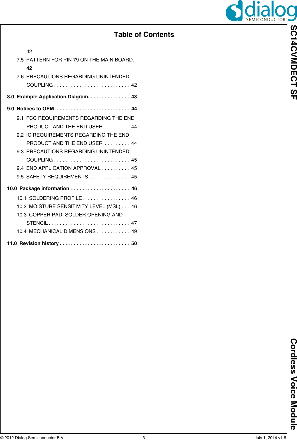 SC14CVMDECT SF Cordless Voice Module© 2012 Dialog Semiconductor B.V.    3   July 1, 2014 v1.6Table of Contents427.5 PATTERN FOR PIN 79 ON THE MAIN BOARD. 427.6 PRECAUTIONS REGARDING UNINTENDED COUPLING . . . . . . . . . . . . . . . . . . . . . . . . . . .  428.0 Example Application Diagram. . . . . . . . . . . . . . .  439.0 Notices to OEM. . . . . . . . . . . . . . . . . . . . . . . . . . .  449.1 FCC REQUIREMENTS REGARDING THE END PRODUCT AND THE END USER. . . . . . . . . .  449.2 IC REQUIREMENTS REGARDING THE END PRODUCT AND THE END USER  . . . . . . . . .  449.3 PRECAUTIONS REGARDING UNINTENDED COUPLING . . . . . . . . . . . . . . . . . . . . . . . . . . .  459.4 END APPLICATION APPROVAL . . . . . . . . . .  459.5 SAFETY REQUIREMENTS  . . . . . . . . . . . . . .  4510.0 Package information . . . . . . . . . . . . . . . . . . . . .  4610.1 SOLDERING PROFILE . . . . . . . . . . . . . . . . .  4610.2 MOISTURE SENSITIVITY LEVEL (MSL) . . .  4610.3 COPPER PAD, SOLDER OPENING AND STENCIL . . . . . . . . . . . . . . . . . . . . . . . . . . . . .  4710.4 MECHANICAL DIMENSIONS . . . . . . . . . . . .  4911.0 Revision history . . . . . . . . . . . . . . . . . . . . . . . . .  50