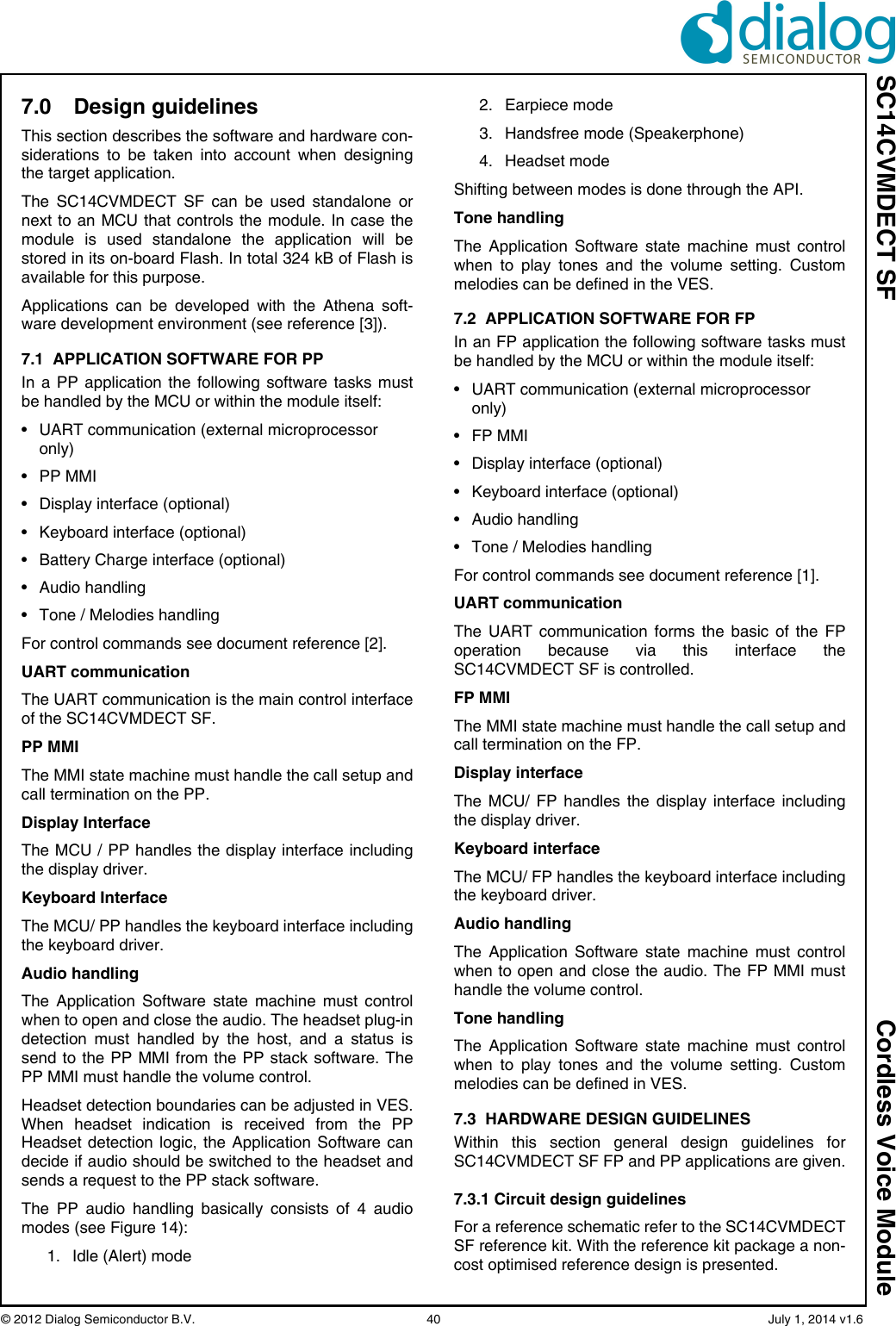 SC14CVMDECT SF Cordless Voice Module© 2012 Dialog Semiconductor B.V.    40   July 1, 2014 v1.67.0 Design guidelinesThis section describes the software and hardware con-siderations to be taken into account when designingthe target application.The SC14CVMDECT SF can be used standalone ornext to an MCU that controls the module. In case themodule is used standalone the application will bestored in its on-board Flash. In total 324 kB of Flash isavailable for this purpose.Applications can be developed with the Athena soft-ware development environment (see reference [3]). 7.1  APPLICATION SOFTWARE FOR PP In a PP application the following software tasks mustbe handled by the MCU or within the module itself:• UART communication (external microprocessor only)• PP MMI• Display interface (optional)• Keyboard interface (optional)• Battery Charge interface (optional)• Audio handling• Tone / Melodies handlingFor control commands see document reference [2].UART communicationThe UART communication is the main control interfaceof the SC14CVMDECT SF.PP MMIThe MMI state machine must handle the call setup andcall termination on the PP. Display InterfaceThe MCU / PP handles the display interface includingthe display driver.Keyboard InterfaceThe MCU/ PP handles the keyboard interface includingthe keyboard driver.Audio handlingThe Application Software state machine must controlwhen to open and close the audio. The headset plug-indetection must handled by the host, and a status issend to the PP MMI from the PP stack software. ThePP MMI must handle the volume control.Headset detection boundaries can be adjusted in VES.When headset indication is received from the PPHeadset detection logic, the Application Software candecide if audio should be switched to the headset andsends a request to the PP stack software.The PP audio handling basically consists of 4 audiomodes (see Figure 14):1. Idle (Alert) mode2. Earpiece mode3. Handsfree mode (Speakerphone)4. Headset modeShifting between modes is done through the API.Tone handlingThe Application Software state machine must controlwhen to play tones and the volume setting. Custommelodies can be defined in the VES.7.2  APPLICATION SOFTWARE FOR FP In an FP application the following software tasks mustbe handled by the MCU or within the module itself:• UART communication (external microprocessor only)•FP MMI• Display interface (optional)• Keyboard interface (optional)• Audio handling• Tone / Melodies handlingFor control commands see document reference [1].UART communicationThe UART communication forms the basic of the FPoperation because via this interface theSC14CVMDECT SF is controlled.FP MMIThe MMI state machine must handle the call setup andcall termination on the FP.Display interfaceThe MCU/ FP handles the display interface includingthe display driver.Keyboard interfaceThe MCU/ FP handles the keyboard interface includingthe keyboard driver.Audio handlingThe Application Software state machine must controlwhen to open and close the audio. The FP MMI musthandle the volume control.Tone handlingThe Application Software state machine must controlwhen to play tones and the volume setting. Custommelodies can be defined in VES.7.3  HARDWARE DESIGN GUIDELINESWithin this section general design guidelines forSC14CVMDECT SF FP and PP applications are given.7.3.1 Circuit design guidelinesFor a reference schematic refer to the SC14CVMDECTSF reference kit. With the reference kit package a non-cost optimised reference design is presented. 