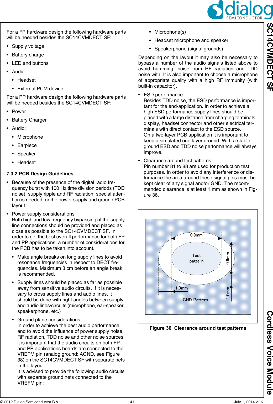 SC14CVMDECT SF Cordless Voice Module© 2012 Dialog Semiconductor B.V.    41   July 1, 2014 v1.6For a FP hardware design the following hardware partswill be needed besides the SC14CVMDECT SF:• Supply voltage• Battery charge• LED and buttons• Audio:• Headset• External PCM device.For a PP hardware design the following hardware partswill be needed besides the SC14CVMDECT SF:• Power• Battery Charger• Audio:• Microphone• Earpiece• Speaker• Headset7.3.2 PCB Design Guidelines• Because of the presence of the digital radio fre-quency burst with 100 Hz time division periods (TDD noise), supply ripple and RF radiation, special atten-tion is needed for the power supply and ground PCB layout.• Power supply considerationsBoth high and low frequency bypassing of the supply line connections should be provided and placed as close as possible to the SC14CVMDECT SF. In order to get the best overall performance for both FP and PP applications, a number of considerations for the PCB has to be taken into account.• Make angle breaks on long supply lines to avoid resonance frequencies in respect to DECT fre-quencies. Maximum 8 cm before an angle break is recommended.• Supply lines should be placed as far as possible away from sensitive audio circuits. If it is neces-sary to cross supply lines and audio lines, it should be done with right angles between supply and audio lines/circuits (microphone, ear-speaker, speakerphone, etc.)• Ground plane considerationsIn order to achieve the best audio performance and to avoid the influence of power supply noise, RF radiation, TDD noise and other noise sources, it is important that the audio circuits on both FP and PP applications boards are connected to the VREFM pin (analog ground: AGND, see Figure 38) on the SC14CVMDECT SF with separate nets in the layout.It is advised to provide the following audio circuits with separate ground nets connected to the VREFM pin:• Microphone(s)• Headset microphone and speaker• Speakerphone (signal grounds)Depending on the layout it may also be necessary tobypass a number of the audio signals listed above toavoid humming, noise from RF radiation and TDDnoise with. It is also important to choose a microphoneof appropriate quality with a high RF immunity (withbuilt-in capacitor).• ESD performanceBesides TDD noise, the ESD performance is impor-tant for the end-application. In order to achieve a high ESD performance supply lines should be placed with a large distance from charging terminals, display, headset connector and other electrical ter-minals with direct contact to the ESD source.On a two-layer PCB application it is important to keep a simulated one layer ground. With a stable ground ESD and TDD noise performance will always improve.• Clearance around test patternsPin number 81 to 88 are used for production test purposes. In order to avoid any interference or dis-turbance the area around these signal pins must be kept clear of any signal and/or GND. The recom-mended clearance is at least 1 mm as shown in Fig-ure 36.Figure 36  Clearance around test patternsTestpattern0.9mm0.6mm1.0mm1.0mmGND Pattern