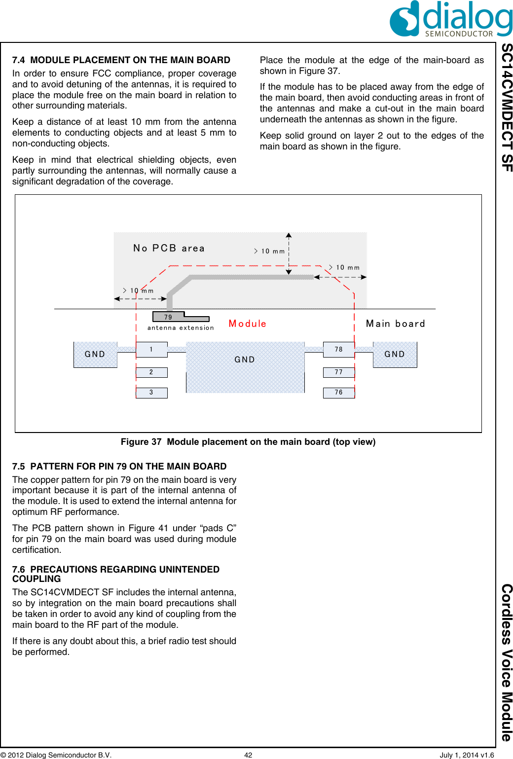 SC14CVMDECT SF Cordless Voice Module© 2012 Dialog Semiconductor B.V.    42   July 1, 2014 v1.67.4  MODULE PLACEMENT ON THE MAIN BOARDIn order to ensure FCC compliance, proper coverageand to avoid detuning of the antennas, it is required toplace the module free on the main board in relation toother surrounding materials.Keep a distance of at least 10 mm from the antennaelements to conducting objects and at least 5 mm tonon-conducting objects.Keep in mind that electrical shielding objects, evenpartly surrounding the antennas, will normally cause asignificant degradation of the coverage.Place the module at the edge of the main-board asshown in Figure 37.If the module has to be placed away from the edge ofthe main board, then avoid conducting areas in front ofthe antennas and make a cut-out in the main boardunderneath the antennas as shown in the figure.Keep solid ground on layer 2 out to the edges of themain board as shown in the figure.7.5  PATTERN FOR PIN 79 ON THE MAIN BOARDThe copper pattern for pin 79 on the main board is veryimportant because it is part of the internal antenna ofthe module. It is used to extend the internal antenna foroptimum RF performance. The PCB pattern shown in Figure 41 under “pads C”for pin 79 on the main board was used during modulecertification. 7.6  PRECAUTIONS REGARDING UNINTENDED COUPLINGThe SC14CVMDECT SF includes the internal antenna,so by integration on the main board precautions shallbe taken in order to avoid any kind of coupling from themain board to the RF part of the module. If there is any doubt about this, a brief radio test shouldbe performed. Figure 37  Module placement on the main board (top view)178No PCB area237677GNDGND GND79 Main boardModuleantenna extension&gt; 10 mm&gt; 10 mm&gt; 10 mm