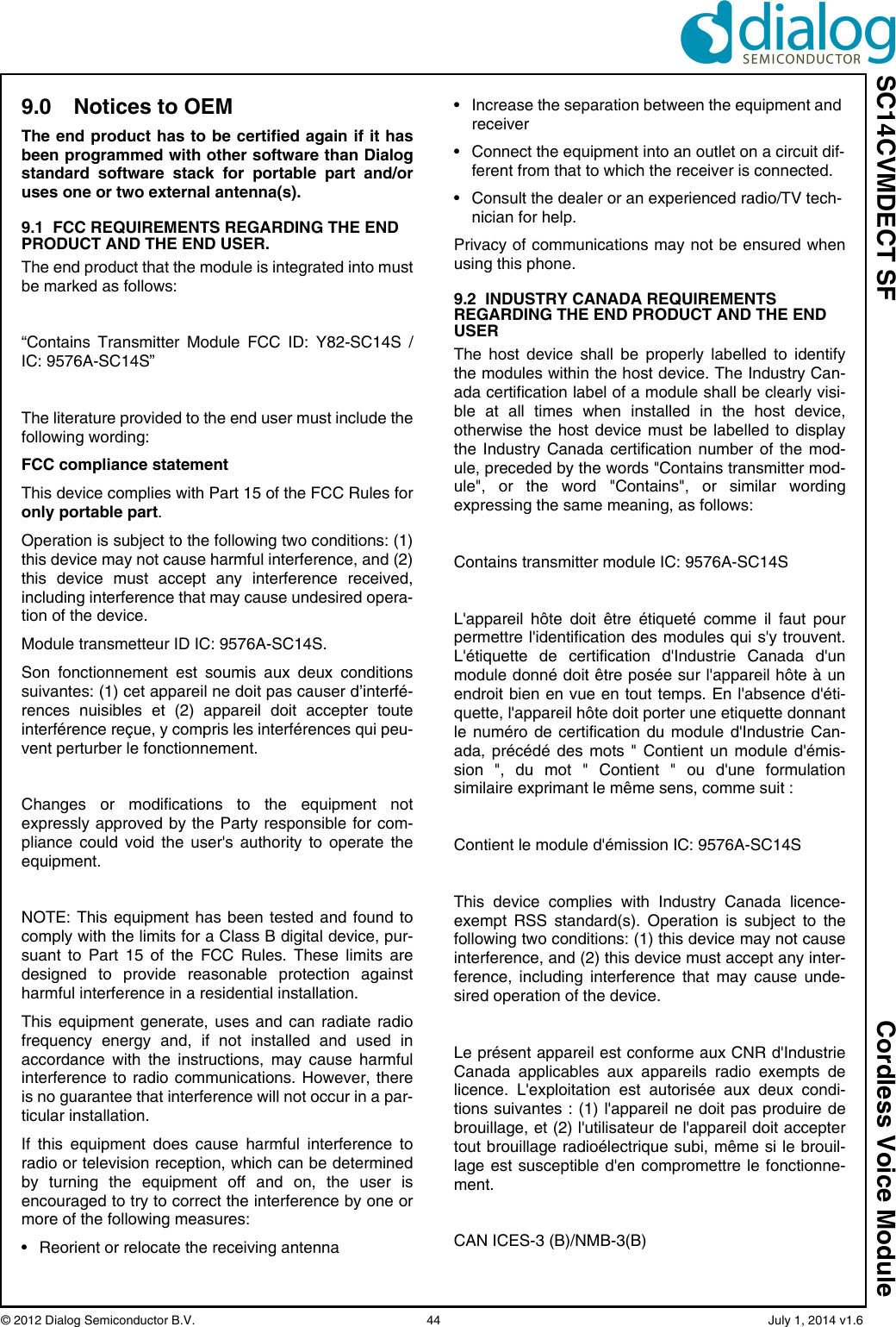 SC14CVMDECT SF Cordless Voice Module© 2012 Dialog Semiconductor B.V.    44   July 1, 2014 v1.69.0 Notices to OEMThe end product has to be certified again if it hasbeen programmed with other software than Dialogstandard software stack for portable part and/oruses one or two external antenna(s).9.1  FCC REQUIREMENTS REGARDING THE END PRODUCT AND THE END USER.The end product that the module is integrated into mustbe marked as follows:“Contains Transmitter Module FCC ID: Y82-SC14S /IC: 9576A-SC14S”The literature provided to the end user must include thefollowing wording:FCC compliance statement This device complies with Part 15 of the FCC Rules foronly portable part.Operation is subject to the following two conditions: (1)this device may not cause harmful interference, and (2)this device must accept any interference received,including interference that may cause undesired opera-tion of the device.Module transmetteur ID IC: 9576A-SC14S.Son fonctionnement est soumis aux deux conditionssuivantes: (1) cet appareil ne doit pas causer d’interfé-rences nuisibles et (2) appareil doit accepter touteinterférence reçue, y compris les interférences qui peu-vent perturber le fonctionnement.Changes or modifications to the equipment notexpressly approved by the Party responsible for com-pliance could void the user&apos;s authority to operate theequipment.NOTE: This equipment has been tested and found tocomply with the limits for a Class B digital device, pur-suant to Part 15 of the FCC Rules. These limits aredesigned to provide reasonable protection againstharmful interference in a residential installation. This equipment generate, uses and can radiate radiofrequency energy and, if not installed and used inaccordance with the instructions, may cause harmfulinterference to radio communications. However, thereis no guarantee that interference will not occur in a par-ticular installation. If this equipment does cause harmful interference toradio or television reception, which can be determinedby turning the equipment off and on, the user isencouraged to try to correct the interference by one ormore of the following measures: • Reorient or relocate the receiving antenna • Increase the separation between the equipment and receiver • Connect the equipment into an outlet on a circuit dif-ferent from that to which the receiver is connected. • Consult the dealer or an experienced radio/TV tech-nician for help.Privacy of communications may not be ensured whenusing this phone.9.2  INDUSTRY CANADA REQUIREMENTS REGARDING THE END PRODUCT AND THE END USERThe host device shall be properly labelled to identifythe modules within the host device. The Industry Can-ada certification label of a module shall be clearly visi-ble at all times when installed in the host device,otherwise the host device must be labelled to displaythe Industry Canada certification number of the mod-ule, preceded by the words &quot;Contains transmitter mod-ule&quot;, or the word &quot;Contains&quot;, or similar wordingexpressing the same meaning, as follows: Contains transmitter module IC: 9576A-SC14S L&apos;appareil hôte doit être étiqueté comme il faut pourpermettre l&apos;identification des modules qui s&apos;y trouvent.L&apos;étiquette de certification d&apos;Industrie Canada d&apos;unmodule donné doit être posée sur l&apos;appareil hôte à unendroit bien en vue en tout temps. En l&apos;absence d&apos;éti-quette, l&apos;appareil hôte doit porter une etiquette donnantle numéro de certification du module d&apos;Industrie Can-ada, précédé des mots &quot; Contient un module d&apos;émis-sion &quot;, du mot &quot; Contient &quot; ou d&apos;une formulationsimilaire exprimant le même sens, comme suit : Contient le module d&apos;émission IC: 9576A-SC14S This device complies with Industry Canada licence-exempt RSS standard(s). Operation is subject to thefollowing two conditions: (1) this device may not causeinterference, and (2) this device must accept any inter-ference, including interference that may cause unde-sired operation of the device. Le présent appareil est conforme aux CNR d&apos;IndustrieCanada applicables aux appareils radio exempts delicence. L&apos;exploitation est autorisée aux deux condi-tions suivantes : (1) l&apos;appareil ne doit pas produire debrouillage, et (2) l&apos;utilisateur de l&apos;appareil doit acceptertout brouillage radioélectrique subi, même si le brouil-lage est susceptible d&apos;en compromettre le fonctionne-ment.CAN ICES-3 (B)/NMB-3(B) 