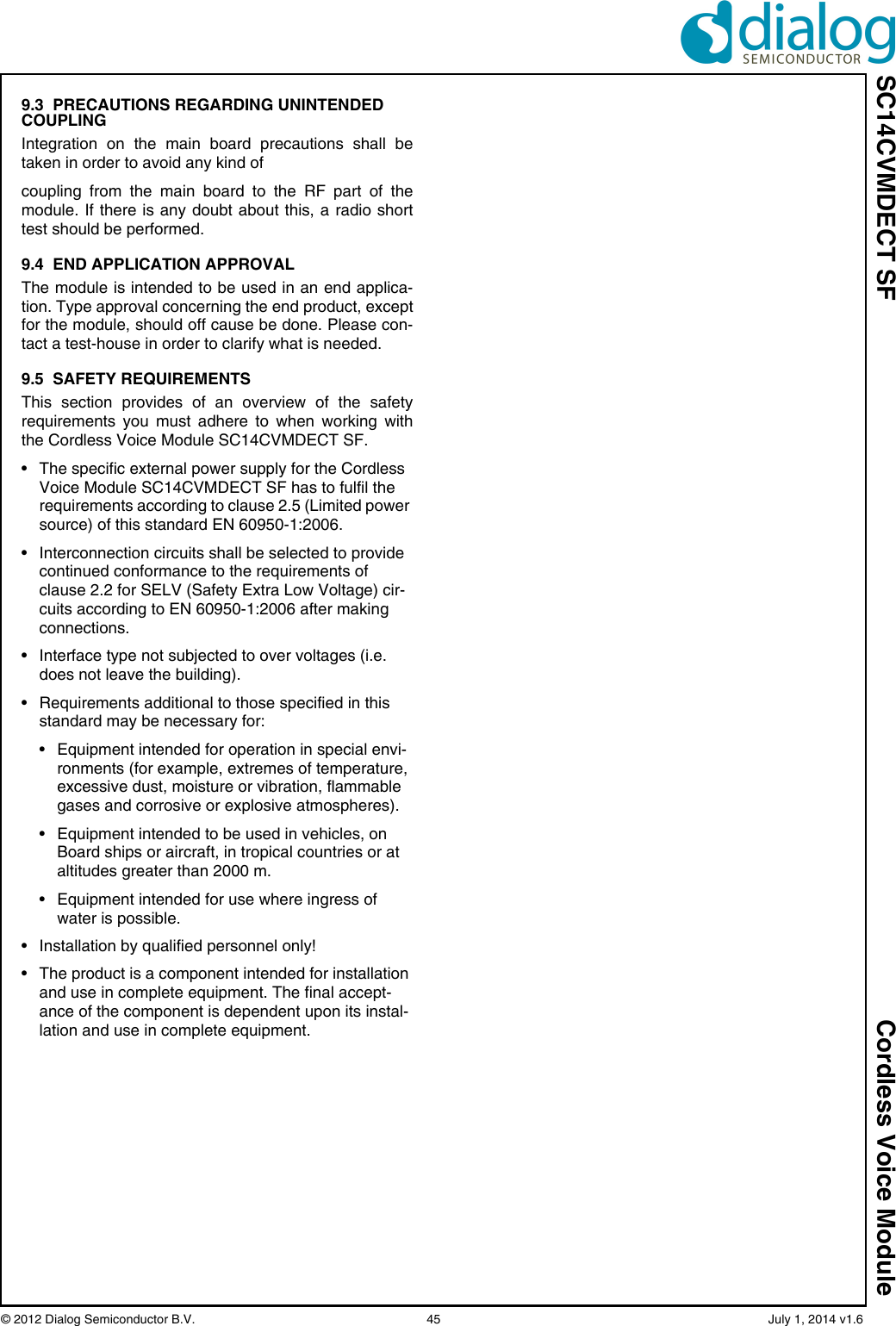 SC14CVMDECT SF Cordless Voice Module© 2012 Dialog Semiconductor B.V.    45   July 1, 2014 v1.69.3  PRECAUTIONS REGARDING UNINTENDED COUPLINGIntegration on the main board precautions shall betaken in order to avoid any kind ofcoupling from the main board to the RF part of themodule. If there is any doubt about this, a radio shorttest should be performed. 9.4  END APPLICATION APPROVALThe module is intended to be used in an end applica-tion. Type approval concerning the end product, exceptfor the module, should off cause be done. Please con-tact a test-house in order to clarify what is needed.9.5  SAFETY REQUIREMENTSThis section provides of an overview of the safetyrequirements you must adhere to when working withthe Cordless Voice Module SC14CVMDECT SF.• The specific external power supply for the Cordless Voice Module SC14CVMDECT SF has to fulfil the requirements according to clause 2.5 (Limited power source) of this standard EN 60950-1:2006.• Interconnection circuits shall be selected to provide continued conformance to the requirements of clause 2.2 for SELV (Safety Extra Low Voltage) cir-cuits according to EN 60950-1:2006 after making connections.• Interface type not subjected to over voltages (i.e. does not leave the building).• Requirements additional to those specified in this standard may be necessary for:• Equipment intended for operation in special envi-ronments (for example, extremes of temperature, excessive dust, moisture or vibration, flammable gases and corrosive or explosive atmospheres).• Equipment intended to be used in vehicles, on Board ships or aircraft, in tropical countries or at altitudes greater than 2000 m.• Equipment intended for use where ingress of water is possible.• Installation by qualified personnel only!• The product is a component intended for installation and use in complete equipment. The final accept-ance of the component is dependent upon its instal-lation and use in complete equipment.