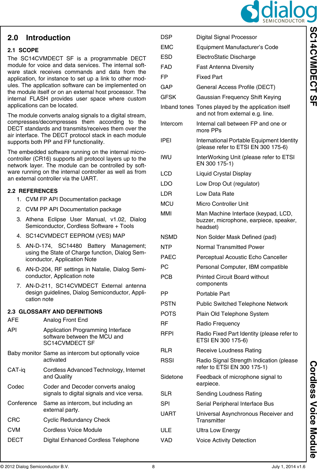 SC14CVMDECT SF Cordless Voice Module© 2012 Dialog Semiconductor B.V.    8   July 1, 2014 v1.62.0 Introduction 2.1  SCOPEThe SC14CVMDECT SF is a programmable DECTmodule for voice and data services. The internal soft-ware stack receives commands and data from theapplication, for instance to set up a link to other mod-ules. The application software can be implemented onthe module itself or on an external host processor. Theinternal FLASH provides user space where customapplications can be located. The module converts analog signals to a digital stream,compresses/decompresses them according to theDECT standards and transmits/receives them over theair interface. The DECT protocol stack in each modulesupports both PP and FP functionality.The embedded software running on the internal micro-controller (CR16) supports all protocol layers up to thenetwork layer. The module can be controlled by soft-ware running on the internal controller as well as froman external controller via the UART.2.2  REFERENCES1. CVM FP API Documentation package2. CVM PP API Documentation package3. Athena Eclipse User Manual, v1.02, DialogSemiconductor, Cordless Software + Tools4. SC14CVMDECT EEPROM (VES) MAP5. AN-D-174, SC14480 Battery Management;using the State of Charge function, Dialog Sem-iconductor, Application Note6. AN-D-204, RF settings in Natalie, Dialog Semi-conductor, Application note7. AN-D-211, SC14CVMDECT External antennadesign guidelines, Dialog Semiconductor, Appli-cation note2.3  GLOSSARY AND DEFINITIONSAFE Analog Front EndAPI Application Programming Interface software between the MCU and SC14CVMDECT SFBaby monitor Same as intercom but optionally voice activatedCAT-iq Cordless Advanced Technology, Internet and QualityCodec Coder and Decoder converts analog signals to digital signals and vice versa.Conference Same as intercom, but including an external party.CRC Cyclic Redundancy CheckCVM Cordless Voice ModuleDECT  Digital Enhanced Cordless TelephoneDSP Digital Signal ProcessorEMC  Equipment Manufacturer’s CodeESD ElectroStatic DischargeFAD Fast Antenna DiversityFP Fixed PartGAP General Access Profile (DECT)GFSK  Gaussian Frequency Shift KeyingInband tones  Tones played by the application itself and not from external e.g. line.Intercom Internal call between FP and one or more PPsIPEI  International Portable Equipment Identity (please refer to ETSI EN 300 175-6)IWU  InterWorking Unit (please refer to ETSI EN 300 175-1)LCD Liquid Crystal DisplayLDO Low Drop Out (regulator)LDR Low Data RateMCU Micro Controller UnitMMI  Man Machine Interface (keypad, LCD, buzzer, microphone, earpiece, speaker, headset)NSMD Non Solder Mask Defined (pad)NTP Normal Transmitted PowerPAEC Perceptual Acoustic Echo Canceller PC  Personal Computer, IBM compatiblePCB  Printed Circuit Board without componentsPP Portable PartPSTN Public Switched Telephone NetworkPOTS Plain Old Telephone SystemRF Radio FrequencyRFPI  Radio Fixed Part Identity (please refer to ETSI EN 300 175-6)RLR  Receive Loudness RatingRSSI  Radio Signal Strength Indication (please refer to ETSI EN 300 175-1)Sidetone Feedback of microphone signal to earpiece.SLR  Sending Loudness RatingSPI Serial Peripheral Interface BusUART Universal Asynchronous Receiver and TransmitterULE Ultra Low EnergyVAD Voice Activity Detection