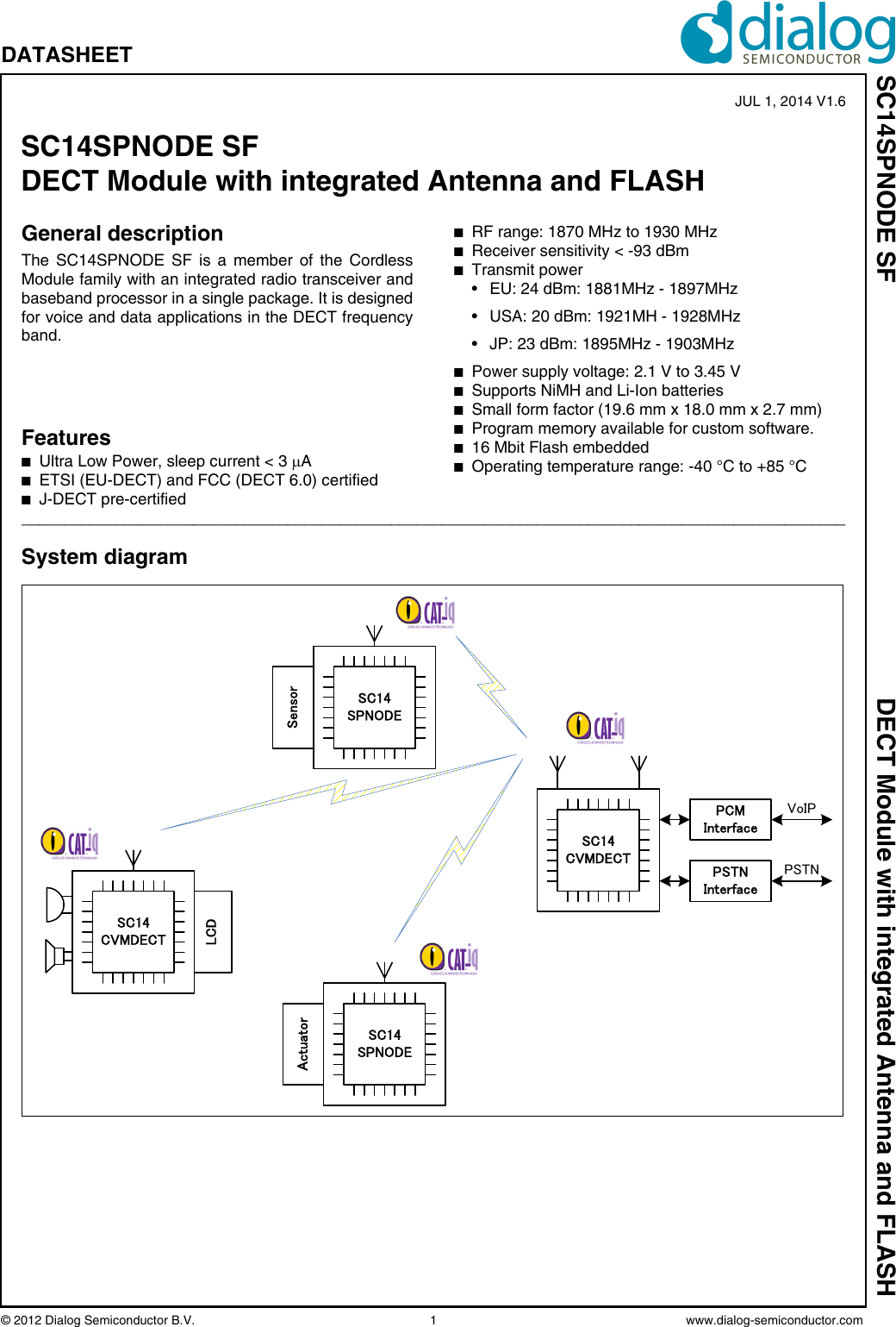 © 2012 Dialog Semiconductor B.V.  1 www.dialog-semiconductor.comSC14SPNODE SF DECT Module with integrated Antenna and FLASHDATASHEET General descriptionThe SC14SPNODE SF is a member of the CordlessModule family with an integrated radio transceiver andbaseband processor in a single package. It is designedfor voice and data applications in the DECT frequencyband.FeaturesnUltra Low Power, sleep current &lt; 3 AnETSI (EU-DECT) and FCC (DECT 6.0) certifiednJ-DECT pre-certifiednRF range: 1870 MHz to 1930 MHznReceiver sensitivity &lt; -93 dBmnTransmit power • EU: 24 dBm: 1881MHz - 1897MHz• USA: 20 dBm: 1921MH - 1928MHz• JP: 23 dBm: 1895MHz - 1903MHznPower supply voltage: 2.1 V to 3.45 VnSupports NiMH and Li-Ion batteriesnSmall form factor (19.6 mm x 18.0 mm x 2.7 mm)nProgram memory available for custom software.n16 Mbit Flash embeddednOperating temperature range: -40 °C to +85 °C________________________________________________________________________________________________System diagramPCMInterfaceVoIPPSTNInterfacePSTNSC14CVMDECTSC14SPNODESensorSC14SPNODEActuatorSC14CVMDECTLCDSC14SPNODE SFDECT Module with integrated Antenna and FLASH JUL 1, 2014 V1.6