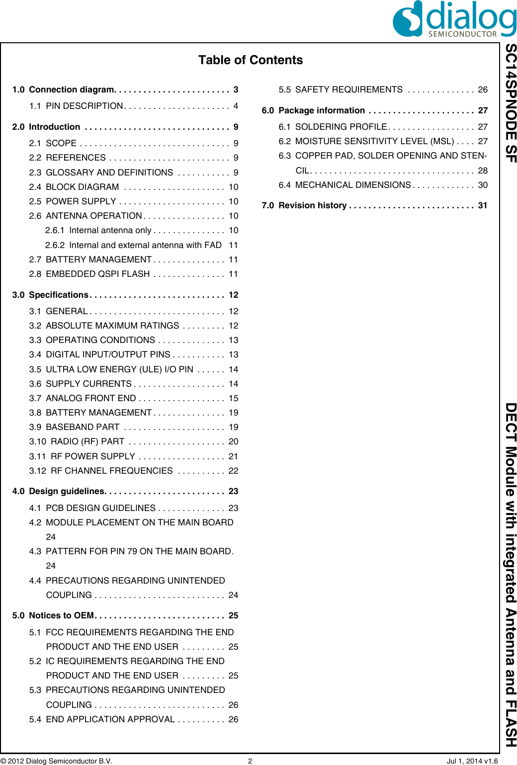 SC14SPNODE SF DECT Module with integrated Antenna and FLASH© 2012 Dialog Semiconductor B.V.  2   Jul 1, 2014 v1.6Table of Contents1.0 Connection diagram. . . . . . . . . . . . . . . . . . . . . . . .  31.1 PIN DESCRIPTION . . . . . . . . . . . . . . . . . . . . . .  42.0 Introduction  . . . . . . . . . . . . . . . . . . . . . . . . . . . . . .  92.1 SCOPE . . . . . . . . . . . . . . . . . . . . . . . . . . . . . . .  92.2 REFERENCES . . . . . . . . . . . . . . . . . . . . . . . . .  92.3 GLOSSARY AND DEFINITIONS  . . . . . . . . . . .  92.4 BLOCK DIAGRAM  . . . . . . . . . . . . . . . . . . . . .  102.5 POWER SUPPLY . . . . . . . . . . . . . . . . . . . . . .  102.6 ANTENNA OPERATION . . . . . . . . . . . . . . . . .  102.6.1 Internal antenna only . . . . . . . . . . . . . . .  102.6.2 Internal and external antenna with FAD   112.7 BATTERY MANAGEMENT . . . . . . . . . . . . . . .  112.8 EMBEDDED QSPI FLASH  . . . . . . . . . . . . . . .  113.0 Specifications . . . . . . . . . . . . . . . . . . . . . . . . . . . .  123.1 GENERAL . . . . . . . . . . . . . . . . . . . . . . . . . . . .  123.2 ABSOLUTE MAXIMUM RATINGS . . . . . . . . .  123.3 OPERATING CONDITIONS . . . . . . . . . . . . . .  133.4 DIGITAL INPUT/OUTPUT PINS . . . . . . . . . . .  133.5 ULTRA LOW ENERGY (ULE) I/O PIN  . . . . . .  143.6 SUPPLY CURRENTS . . . . . . . . . . . . . . . . . . .  143.7 ANALOG FRONT END . . . . . . . . . . . . . . . . . .  153.8 BATTERY MANAGEMENT . . . . . . . . . . . . . . .  193.9 BASEBAND PART  . . . . . . . . . . . . . . . . . . . . .  193.10 RADIO (RF) PART  . . . . . . . . . . . . . . . . . . . .  203.11 RF POWER SUPPLY . . . . . . . . . . . . . . . . . .  213.12 RF CHANNEL FREQUENCIES  . . . . . . . . . .  224.0 Design guidelines. . . . . . . . . . . . . . . . . . . . . . . . .  234.1 PCB DESIGN GUIDELINES . . . . . . . . . . . . . .  234.2 MODULE PLACEMENT ON THE MAIN BOARD 244.3 PATTERN FOR PIN 79 ON THE MAIN BOARD. 244.4 PRECAUTIONS REGARDING UNINTENDED COUPLING . . . . . . . . . . . . . . . . . . . . . . . . . . .  245.0 Notices to OEM. . . . . . . . . . . . . . . . . . . . . . . . . . .  255.1 FCC REQUIREMENTS REGARDING THE END PRODUCT AND THE END USER  . . . . . . . . .  255.2 IC REQUIREMENTS REGARDING THE END PRODUCT AND THE END USER  . . . . . . . . .  255.3 PRECAUTIONS REGARDING UNINTENDED COUPLING . . . . . . . . . . . . . . . . . . . . . . . . . . .  265.4 END APPLICATION APPROVAL . . . . . . . . . .  265.5 SAFETY REQUIREMENTS  . . . . . . . . . . . . . .  266.0 Package information . . . . . . . . . . . . . . . . . . . . . .  276.1 SOLDERING PROFILE . . . . . . . . . . . . . . . . . .  276.2 MOISTURE SENSITIVITY LEVEL (MSL) . . . .  276.3 COPPER PAD, SOLDER OPENING AND STEN-CIL. . . . . . . . . . . . . . . . . . . . . . . . . . . . . . . . . .  286.4 MECHANICAL DIMENSIONS . . . . . . . . . . . . .  307.0 Revision history . . . . . . . . . . . . . . . . . . . . . . . . . .  31