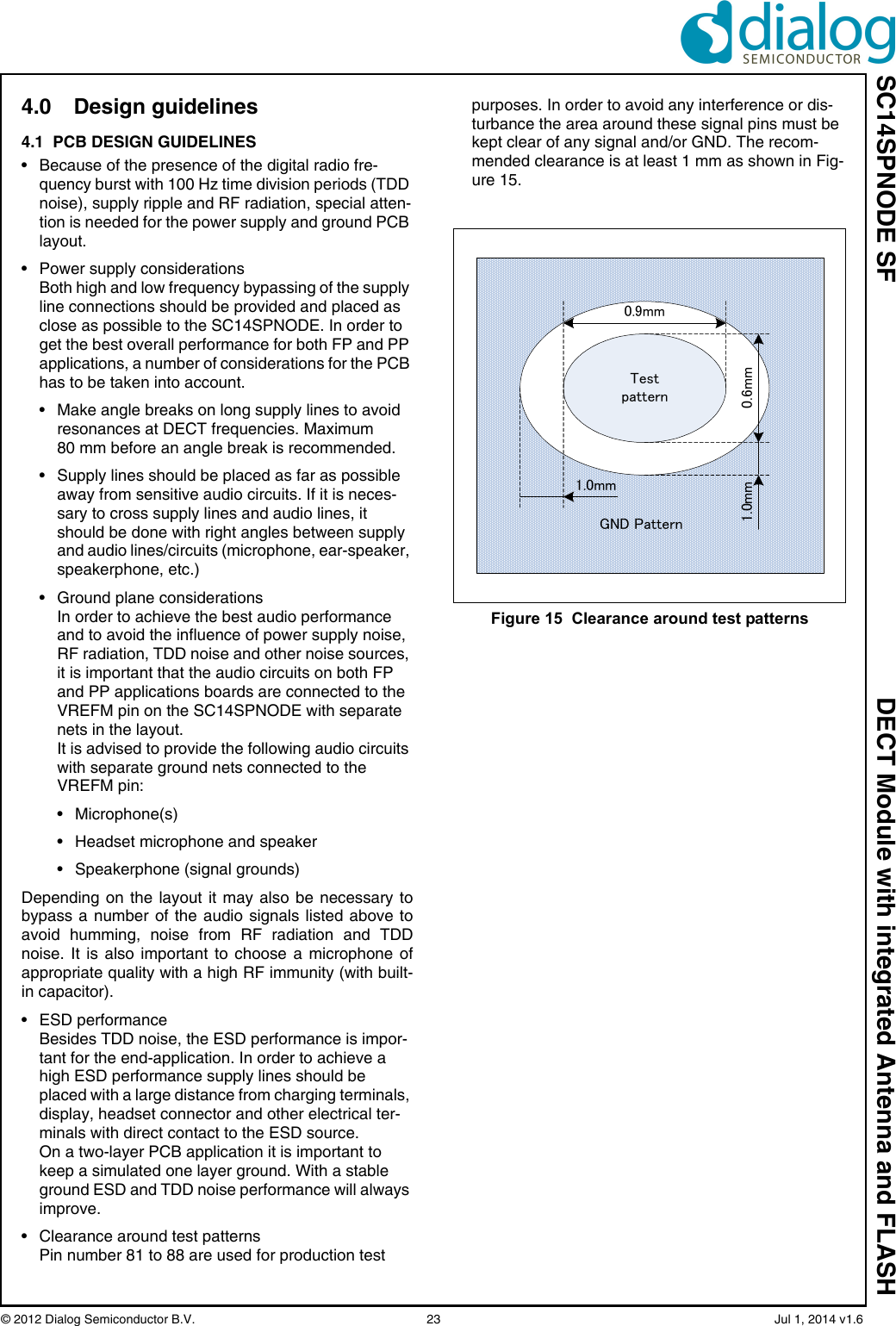 SC14SPNODE SF DECT Module with integrated Antenna and FLASH© 2012 Dialog Semiconductor B.V.  23   Jul 1, 2014 v1.64.0 Design guidelines4.1  PCB DESIGN GUIDELINES• Because of the presence of the digital radio fre-quency burst with 100 Hz time division periods (TDD noise), supply ripple and RF radiation, special atten-tion is needed for the power supply and ground PCB layout.• Power supply considerationsBoth high and low frequency bypassing of the supply line connections should be provided and placed as close as possible to the SC14SPNODE. In order to get the best overall performance for both FP and PP applications, a number of considerations for the PCB has to be taken into account.• Make angle breaks on long supply lines to avoid resonances at DECT frequencies. Maximum 80 mm before an angle break is recommended.• Supply lines should be placed as far as possible away from sensitive audio circuits. If it is neces-sary to cross supply lines and audio lines, it should be done with right angles between supply and audio lines/circuits (microphone, ear-speaker, speakerphone, etc.)• Ground plane considerationsIn order to achieve the best audio performance and to avoid the influence of power supply noise, RF radiation, TDD noise and other noise sources, it is important that the audio circuits on both FP and PP applications boards are connected to the VREFM pin on the SC14SPNODE with separate nets in the layout.It is advised to provide the following audio circuits with separate ground nets connected to the VREFM pin:• Microphone(s)• Headset microphone and speaker• Speakerphone (signal grounds)Depending on the layout it may also be necessary tobypass a number of the audio signals listed above toavoid humming, noise from RF radiation and TDDnoise. It is also important to choose a microphone ofappropriate quality with a high RF immunity (with built-in capacitor).• ESD performanceBesides TDD noise, the ESD performance is impor-tant for the end-application. In order to achieve a high ESD performance supply lines should be placed with a large distance from charging terminals, display, headset connector and other electrical ter-minals with direct contact to the ESD source.On a two-layer PCB application it is important to keep a simulated one layer ground. With a stable ground ESD and TDD noise performance will always improve.• Clearance around test patternsPin number 81 to 88 are used for production test purposes. In order to avoid any interference or dis-turbance the area around these signal pins must be kept clear of any signal and/or GND. The recom-mended clearance is at least 1 mm as shown in Fig-ure 15.Figure 15  Clearance around test patternsTestpattern0.9mm0.6mm1.0mm1.0mmGND Pattern