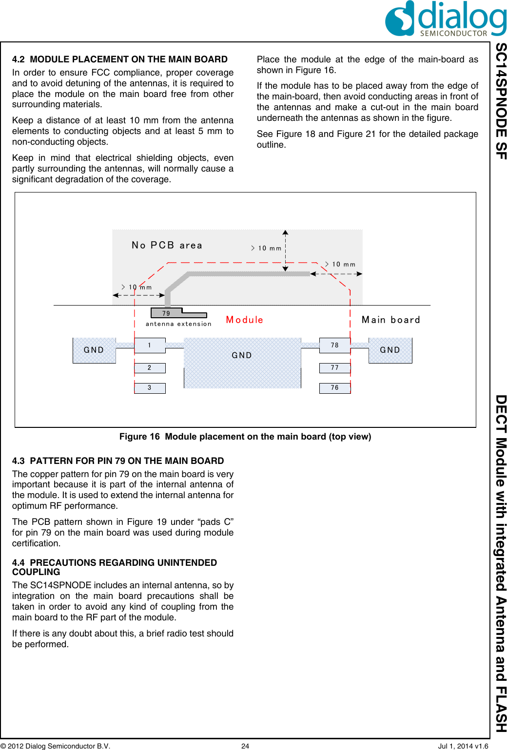 SC14SPNODE SF DECT Module with integrated Antenna and FLASH© 2012 Dialog Semiconductor B.V.  24   Jul 1, 2014 v1.64.2  MODULE PLACEMENT ON THE MAIN BOARDIn order to ensure FCC compliance, proper coverageand to avoid detuning of the antennas, it is required toplace the module on the main board free from othersurrounding materials.Keep a distance of at least 10 mm from the antennaelements to conducting objects and at least 5 mm tonon-conducting objects.Keep in mind that electrical shielding objects, evenpartly surrounding the antennas, will normally cause asignificant degradation of the coverage.Place the module at the edge of the main-board asshown in Figure 16.If the module has to be placed away from the edge ofthe main-board, then avoid conducting areas in front ofthe antennas and make a cut-out in the main boardunderneath the antennas as shown in the figure.See Figure 18 and Figure 21 for the detailed packageoutline.4.3  PATTERN FOR PIN 79 ON THE MAIN BOARDThe copper pattern for pin 79 on the main board is veryimportant because it is part of the internal antenna ofthe module. It is used to extend the internal antenna foroptimum RF performance. The PCB pattern shown in Figure 19 under “pads C”for pin 79 on the main board was used during modulecertification. 4.4  PRECAUTIONS REGARDING UNINTENDED COUPLINGThe SC14SPNODE includes an internal antenna, so byintegration on the main board precautions shall betaken in order to avoid any kind of coupling from themain board to the RF part of the module. If there is any doubt about this, a brief radio test shouldbe performed. Figure 16  Module placement on the main board (top view)178No PCB area237677GNDGND GND79 Main boardModuleantenna extension&gt; 10 mm&gt; 10 mm&gt; 10 mm
