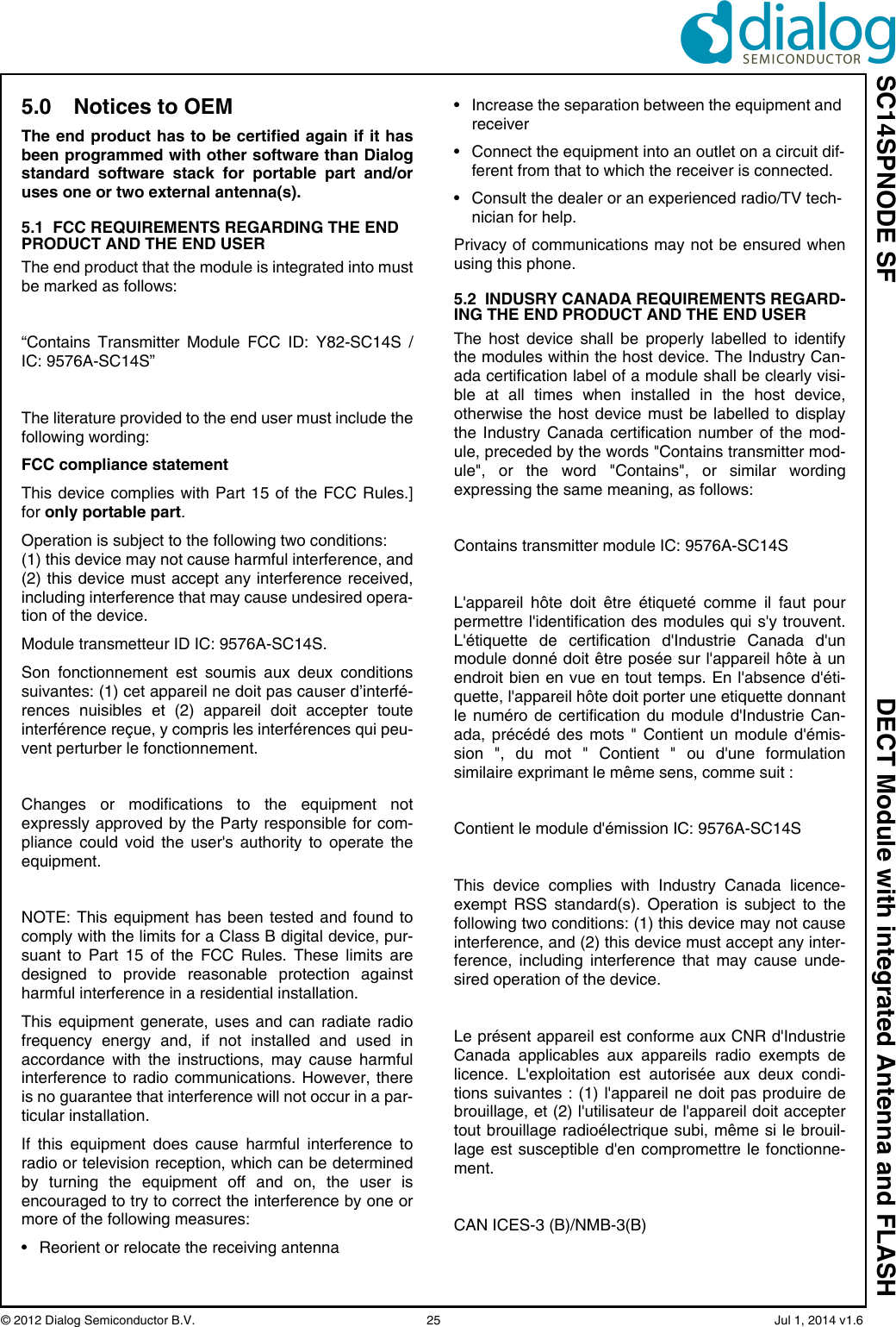 SC14SPNODE SF DECT Module with integrated Antenna and FLASH© 2012 Dialog Semiconductor B.V.  25   Jul 1, 2014 v1.65.0 Notices to OEMThe end product has to be certified again if it hasbeen programmed with other software than Dialogstandard software stack for portable part and/oruses one or two external antenna(s).5.1  FCC REQUIREMENTS REGARDING THE END PRODUCT AND THE END USERThe end product that the module is integrated into mustbe marked as follows:“Contains Transmitter Module FCC ID: Y82-SC14S /IC: 9576A-SC14S”The literature provided to the end user must include thefollowing wording:FCC compliance statement This device complies with Part 15 of the FCC Rules.]for only portable part.Operation is subject to the following two conditions: (1) this device may not cause harmful interference, and(2) this device must accept any interference received,including interference that may cause undesired opera-tion of the device.Module transmetteur ID IC: 9576A-SC14S.Son fonctionnement est soumis aux deux conditionssuivantes: (1) cet appareil ne doit pas causer d’interfé-rences nuisibles et (2) appareil doit accepter touteinterférence reçue, y compris les interférences qui peu-vent perturber le fonctionnement.Changes or modifications to the equipment notexpressly approved by the Party responsible for com-pliance could void the user&apos;s authority to operate theequipment.NOTE: This equipment has been tested and found tocomply with the limits for a Class B digital device, pur-suant to Part 15 of the FCC Rules. These limits aredesigned to provide reasonable protection againstharmful interference in a residential installation. This equipment generate, uses and can radiate radiofrequency energy and, if not installed and used inaccordance with the instructions, may cause harmfulinterference to radio communications. However, thereis no guarantee that interference will not occur in a par-ticular installation. If this equipment does cause harmful interference toradio or television reception, which can be determinedby turning the equipment off and on, the user isencouraged to try to correct the interference by one ormore of the following measures: • Reorient or relocate the receiving antenna • Increase the separation between the equipment and receiver • Connect the equipment into an outlet on a circuit dif-ferent from that to which the receiver is connected. • Consult the dealer or an experienced radio/TV tech-nician for help.Privacy of communications may not be ensured whenusing this phone.5.2  INDUSRY CANADA REQUIREMENTS REGARD-ING THE END PRODUCT AND THE END USERThe host device shall be properly labelled to identifythe modules within the host device. The Industry Can-ada certification label of a module shall be clearly visi-ble at all times when installed in the host device,otherwise the host device must be labelled to displaythe Industry Canada certification number of the mod-ule, preceded by the words &quot;Contains transmitter mod-ule&quot;, or the word &quot;Contains&quot;, or similar wordingexpressing the same meaning, as follows: Contains transmitter module IC: 9576A-SC14S L&apos;appareil hôte doit être étiqueté comme il faut pourpermettre l&apos;identification des modules qui s&apos;y trouvent.L&apos;étiquette de certification d&apos;Industrie Canada d&apos;unmodule donné doit être posée sur l&apos;appareil hôte à unendroit bien en vue en tout temps. En l&apos;absence d&apos;éti-quette, l&apos;appareil hôte doit porter une etiquette donnantle numéro de certification du module d&apos;Industrie Can-ada, précédé des mots &quot; Contient un module d&apos;émis-sion &quot;, du mot &quot; Contient &quot; ou d&apos;une formulationsimilaire exprimant le même sens, comme suit : Contient le module d&apos;émission IC: 9576A-SC14S This device complies with Industry Canada licence-exempt RSS standard(s). Operation is subject to thefollowing two conditions: (1) this device may not causeinterference, and (2) this device must accept any inter-ference, including interference that may cause unde-sired operation of the device. Le présent appareil est conforme aux CNR d&apos;IndustrieCanada applicables aux appareils radio exempts delicence. L&apos;exploitation est autorisée aux deux condi-tions suivantes : (1) l&apos;appareil ne doit pas produire debrouillage, et (2) l&apos;utilisateur de l&apos;appareil doit acceptertout brouillage radioélectrique subi, même si le brouil-lage est susceptible d&apos;en compromettre le fonctionne-ment.CAN ICES-3 (B)/NMB-3(B) 