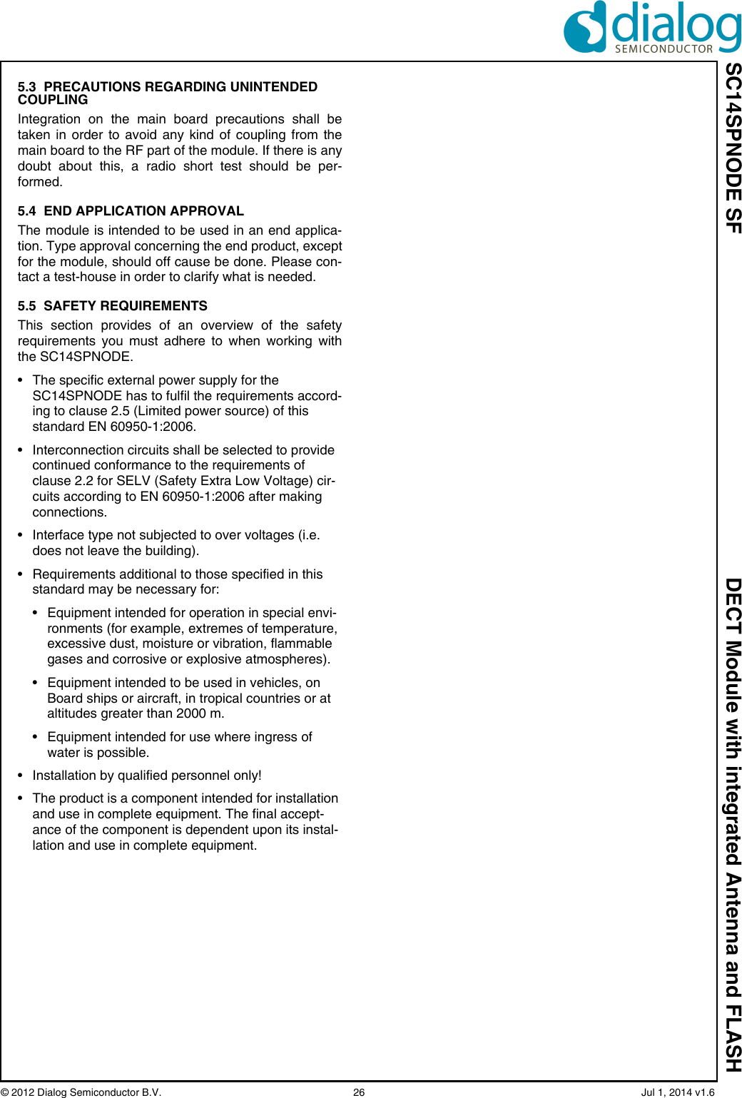 SC14SPNODE SF DECT Module with integrated Antenna and FLASH© 2012 Dialog Semiconductor B.V.  26   Jul 1, 2014 v1.65.3  PRECAUTIONS REGARDING UNINTENDED COUPLINGIntegration on the main board precautions shall betaken in order to avoid any kind of coupling from themain board to the RF part of the module. If there is anydoubt about this, a radio short test should be per-formed. 5.4  END APPLICATION APPROVALThe module is intended to be used in an end applica-tion. Type approval concerning the end product, exceptfor the module, should off cause be done. Please con-tact a test-house in order to clarify what is needed.5.5  SAFETY REQUIREMENTSThis section provides of an overview of the safetyrequirements you must adhere to when working withthe SC14SPNODE.• The specific external power supply for the SC14SPNODE has to fulfil the requirements accord-ing to clause 2.5 (Limited power source) of this standard EN 60950-1:2006.• Interconnection circuits shall be selected to provide continued conformance to the requirements of clause 2.2 for SELV (Safety Extra Low Voltage) cir-cuits according to EN 60950-1:2006 after making connections.• Interface type not subjected to over voltages (i.e. does not leave the building).• Requirements additional to those specified in this standard may be necessary for:• Equipment intended for operation in special envi-ronments (for example, extremes of temperature, excessive dust, moisture or vibration, flammable gases and corrosive or explosive atmospheres).• Equipment intended to be used in vehicles, on Board ships or aircraft, in tropical countries or at altitudes greater than 2000 m.• Equipment intended for use where ingress of water is possible.• Installation by qualified personnel only!• The product is a component intended for installation and use in complete equipment. The final accept-ance of the component is dependent upon its instal-lation and use in complete equipment.