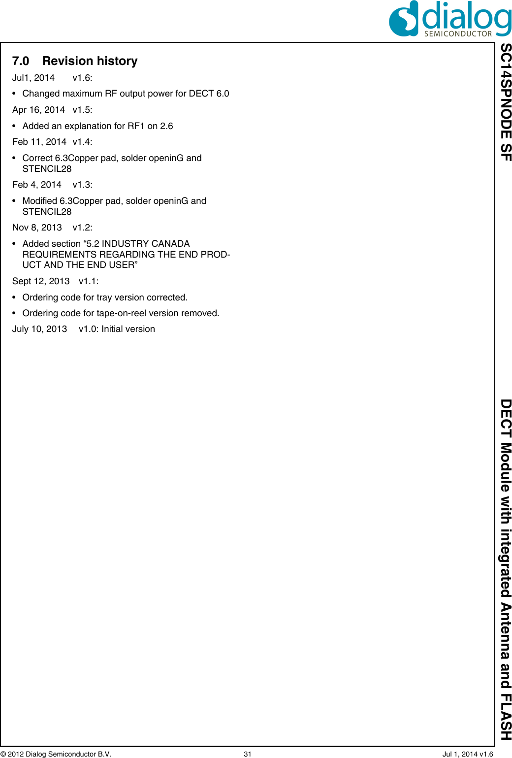 SC14SPNODE SF DECT Module with integrated Antenna and FLASH© 2012 Dialog Semiconductor B.V.  31   Jul 1, 2014 v1.67.0 Revision historyJul1, 2014  v1.6:• Changed maximum RF output power for DECT 6.0Apr 16, 2014  v1.5:• Added an explanation for RF1 on 2.6Feb 11, 2014  v1.4:• Correct 6.3Copper pad, solder openinG and STENCIL28Feb 4, 2014  v1.3: • Modified 6.3Copper pad, solder openinG and STENCIL28Nov 8, 2013  v1.2: • Added section “5.2 INDUSTRY CANADA REQUIREMENTS REGARDING THE END PROD-UCT AND THE END USER”Sept 12, 2013 v1.1: • Ordering code for tray version corrected.• Ordering code for tape-on-reel version removed.July 10, 2013 v1.0: Initial version