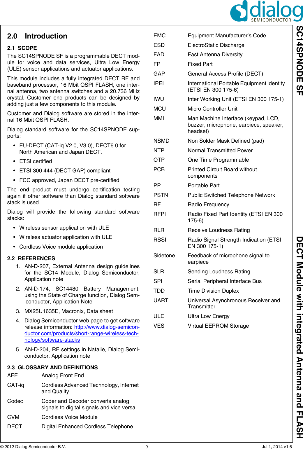 SC14SPNODE SF DECT Module with integrated Antenna and FLASH© 2012 Dialog Semiconductor B.V.  9   Jul 1, 2014 v1.62.0 Introduction2.1  SCOPEThe SC14SPNODE SF is a programmable DECT mod-ule for voice and data services, Ultra Low Energy(ULE) sensor applications and actuator applications.This module includes a fully integrated DECT RF andbaseband processor, 16 Mbit QSPI FLASH, one inter-nal antenna, two antenna switches and a 20.736 MHzcrystal. Customer end products can be designed byadding just a few components to this module. Customer and Dialog software are stored in the inter-nal 16 Mbit QSPI FLASH.Dialog standard software for the SC14SPNODE sup-ports:• EU-DECT (CAT-iq V2.0, V3.0), DECT6.0 for North American and Japan DECT.• ETSI certified• ETSI 300 444 (DECT GAP) compliant• FCC approved, Japan DECT pre-certifiedThe end product must undergo certification testingagain if other software than Dialog standard softwarestack is used.Dialog will provide the following standard softwarestacks:• Wireless sensor application with ULE• Wireless actuator application with ULE• Cordless Voice module application2.2  REFERENCES1. AN-D-207, External Antenna design guidelinesfor the SC14 Module, Dialog Semiconductor,Application note2. AN-D-174, SC14480 Battery Management;using the State of Charge function, Dialog Sem-iconductor, Application Note3. MX25U1635E, Macronix, Data sheet4. Dialog Semiconductor web page to get softwarerelease information: http://www.dialog-semicon-ductor.com/products/short-range-wireless-tech-nology/software-stacks5. AN-D-204, RF settings in Natalie, Dialog Semi-conductor, Application note2.3  GLOSSARY AND DEFINITIONSAFE Analog Front EndCAT-iq Cordless Advanced Technology, Internet and QualityCodec Coder and Decoder converts analog signals to digital signals and vice versaCVM Cordless Voice ModuleDECT  Digital Enhanced Cordless TelephoneEMC  Equipment Manufacturer’s CodeESD ElectroStatic DischargeFAD Fast Antenna DiversityFP Fixed PartGAP General Access Profile (DECT)IPEI  International Portable Equipment Identity (ETSI EN 300 175-6)IWU  Inter Working Unit (ETSI EN 300 175-1)MCU Micro Controller UnitMMI  Man Machine Interface (keypad, LCD, buzzer, microphone, earpiece, speaker, headset)NSMD Non Solder Mask Defined (pad)NTP Normal Transmitted PowerOTP One Time ProgrammablePCB  Printed Circuit Board without componentsPP Portable PartPSTN Public Switched Telephone NetworkRF Radio FrequencyRFPI  Radio Fixed Part Identity (ETSI EN 300 175-6)RLR  Receive Loudness RatingRSSI  Radio Signal Strength Indication (ETSI EN 300 175-1)Sidetone Feedback of microphone signal to earpieceSLR  Sending Loudness RatingSPI Serial Peripheral Interface BusTDD Time Division DuplexUART Universal Asynchronous Receiver and TransmitterULE Ultra Low EnergyVES Virtual EEPROM Storage