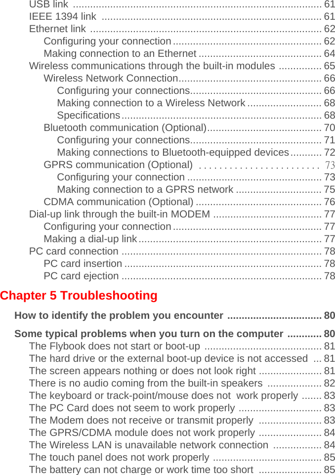 USB link  ....................................................................................... 61IEEE 1394 link  ............................................................................. 61Ethernet link ................................................................................. 62Configuring your connection.................................................... 62Making connection to an Ethernet ........................................... 64Wireless communications through the built-in modules ............... 65Wireless Network Connection.................................................. 66                    Configuring your connections.............................................. 66                    Making connection to a Wireless Network .......................... 68                    Specifications...................................................................... 68Bluetooth communication (Optional)........................................ 70                    Configuring your connections.............................................. 71                    Making connections to Bluetooth-equipped devices........... 72GPRS communication (Optional) ........................ 73                    Configuring your connection ............................................... 73                    Making connection to a GPRS network .............................. 75CDMA communication (Optional) ............................................ 76Dial-up link through the built-in MODEM ...................................... 77Configuring your connection.................................................... 77Making a dial-up link................................................................ 77PC card connection ...................................................................... 78PC card insertion ..................................................................... 78PC card ejection ...................................................................... 78Chapter 5 TroubleshootingHow to identify the problem you encounter ................................. 80Some typical problems when you turn on the computer ............ 80The Flybook does not start or boot-up ......................................... 81The hard drive or the external boot-up device is not accessed  ... 81The screen appears nothing or does not look right ...................... 81There is no audio coming from the built-in speakers  ................... 82The keyboard or track-point/mouse does not  work properly ....... 83The PC Card does not seem to work properly ............................. 83The Modem does not receive or transmit properly  ...................... 83The GPRS/CDMA module does not work properly ...................... 84The Wireless LAN is unavailable network connection  ................. 84The touch panel does not work properly ...................................... 85The battery can not charge or work time too short  ...................... 85