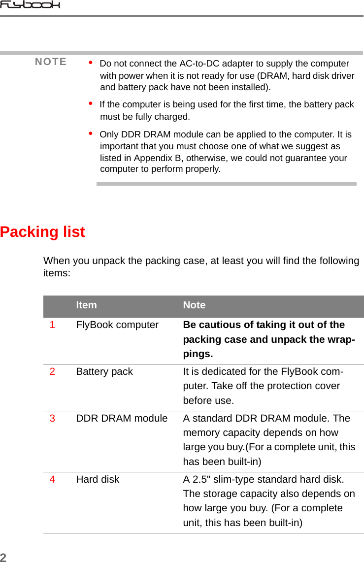 2Packing listWhen you unpack the packing case, at least you will find the following items:NOTE •  Do not connect the AC-to-DC adapter to supply the computer with power when it is not ready for use (DRAM, hard disk driver and battery pack have not been installed).•  If the computer is being used for the first time, the battery pack must be fully charged.•  Only DDR DRAM module can be applied to the computer. It is important that you must choose one of what we suggest as listed in Appendix B, otherwise, we could not guarantee your computer to perform properly.Item Note1FlyBook computer Be cautious of taking it out of the packing case and unpack the wrap-pings.2Battery pack It is dedicated for the FlyBook com-puter. Take off the protection cover before use.3DDR DRAM module A standard DDR DRAM module. The memory capacity depends on how large you buy.(For a complete unit, this has been built-in)4Hard disk A 2.5&quot; slim-type standard hard disk. The storage capacity also depends on how large you buy. (For a complete unit, this has been built-in)