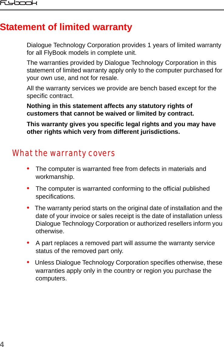 4Statement of limited warrantyDialogue Technology Corporation provides 1 years of limited warranty for all FlyBook models in complete unit.The warranties provided by Dialogue Technology Corporation in this statement of limited warranty apply only to the computer purchased for your own use, and not for resale. All the warranty services we provide are bench based except for the specific contract. Nothing in this statement affects any statutory rights of customers that cannot be waived or limited by contract.This warranty gives you specific legal rights and you may have other rights which very from different jurisdictions.What the warranty covers•   The computer is warranted free from defects in materials and workmanship.•   The computer is warranted conforming to the official published specifications.•   The warranty period starts on the original date of installation and the date of your invoice or sales receipt is the date of installation unless Dialogue Technology Corporation or authorized resellers inform you otherwise.•   A part replaces a removed part will assume the warranty service status of the removed part only.•   Unless Dialogue Technology Corporation specifies otherwise, these warranties apply only in the country or region you purchase the computers.