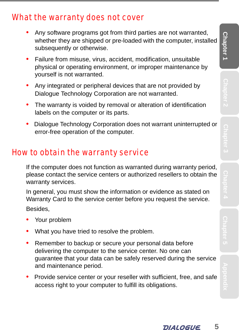 5Chapter 1 Chapter 2 Chapter 4 Chapter 5 AppendixChapter 3What the warranty does not cover•   Any software programs got from third parties are not warranted, whether they are shipped or pre-loaded with the computer, installed subsequently or otherwise.•   Failure from misuse, virus, accident, modification, unsuitable physical or operating environment, or improper maintenance by yourself is not warranted.•   Any integrated or peripheral devices that are not provided by Dialogue Technology Corporation are not warranted.•   The warranty is voided by removal or alteration of identification labels on the computer or its parts.•   Dialogue Technology Corporation does not warrant uninterrupted or error-free operation of the computer.How to obtain the warranty serviceIf the computer does not function as warranted during warranty period, please contact the service centers or authorized resellers to obtain the warranty services. In general, you must show the information or evidence as stated on Warranty Card to the service center before you request the service. Besides, •   Your problem•   What you have tried to resolve the problem.•   Remember to backup or secure your personal data before delivering the computer to the service center. No one can guarantee that your data can be safely reserved during the service and maintenance period.•   Provide service center or your reseller with sufficient, free, and safe access right to your computer to fulfill its obligations.