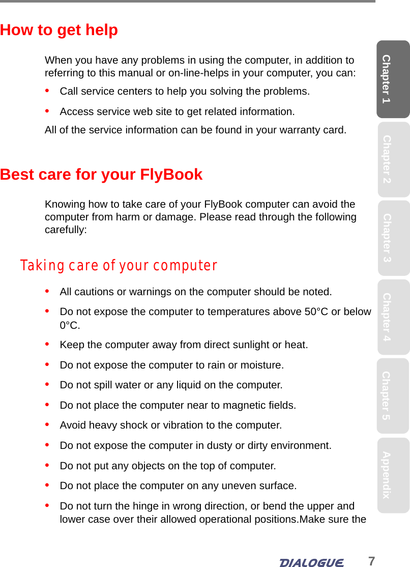 7Chapter 1 Chapter 2 Chapter 4 Chapter 5 AppendixChapter 3How to get helpWhen you have any problems in using the computer, in addition to referring to this manual or on-line-helps in your computer, you can:•   Call service centers to help you solving the problems.•   Access service web site to get related information.All of the service information can be found in your warranty card.Best care for your FlyBookKnowing how to take care of your FlyBook computer can avoid the computer from harm or damage. Please read through the following carefully:Taking care of your computer•   All cautions or warnings on the computer should be noted. •   Do not expose the computer to temperatures above 50°C or below 0°C.•   Keep the computer away from direct sunlight or heat. •   Do not expose the computer to rain or moisture.•   Do not spill water or any liquid on the computer.•   Do not place the computer near to magnetic fields.•   Avoid heavy shock or vibration to the computer.•   Do not expose the computer in dusty or dirty environment.•   Do not put any objects on the top of computer.•   Do not place the computer on any uneven surface.•   Do not turn the hinge in wrong direction, or bend the upper and lower case over their allowed operational positions.Make sure the 