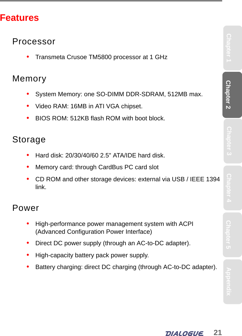 21Chapter 2 Chapter 5Chapter 4Chapter 1 AppendixChapter 3FeaturesProcessor•   Transmeta Crusoe TM5800 processor at 1 GHzMemory•   System Memory: one SO-DIMM DDR-SDRAM, 512MB max.•   Video RAM: 16MB in ATI VGA chipset.•   BIOS ROM: 512KB flash ROM with boot block.Storage•   Hard disk: 20/30/40/60 2.5&quot; ATA/IDE hard disk.•   Memory card: through CardBus PC card slot•   CD ROM and other storage devices: external via USB / IEEE 1394 link.Power•   High-performance power management system with ACPI (Advanced Configuration Power Interface)•   Direct DC power supply (through an AC-to-DC adapter).•   High-capacity battery pack power supply.•   Battery charging: direct DC charging (through AC-to-DC adapter).