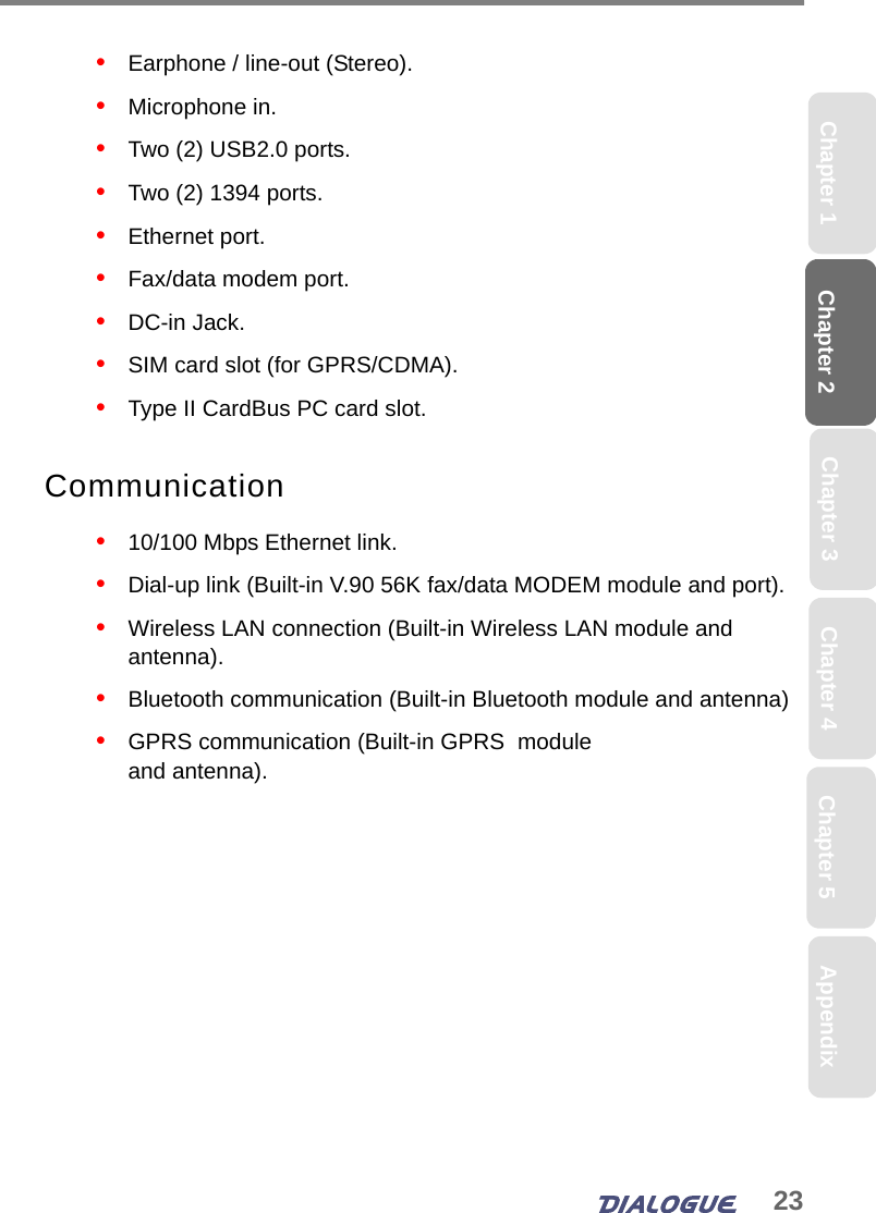 23Chapter 2 Chapter 5Chapter 4Chapter 1 AppendixChapter 3•   Earphone / line-out (Stereo).•   Microphone in.•   Two (2) USB2.0 ports.•   Two (2) 1394 ports.•   Ethernet port.•   Fax/data modem port.•   DC-in Jack.•   SIM card slot (for GPRS/CDMA).•   Type II CardBus PC card slot.Communication•   10/100 Mbps Ethernet link.•   Dial-up link (Built-in V.90 56K fax/data MODEM module and port).•   Wireless LAN connection (Built-in Wireless LAN module and antenna).•   Bluetooth communication (Built-in Bluetooth module and antenna)•   GPRS communication (Built-in GPRS  module and antenna).