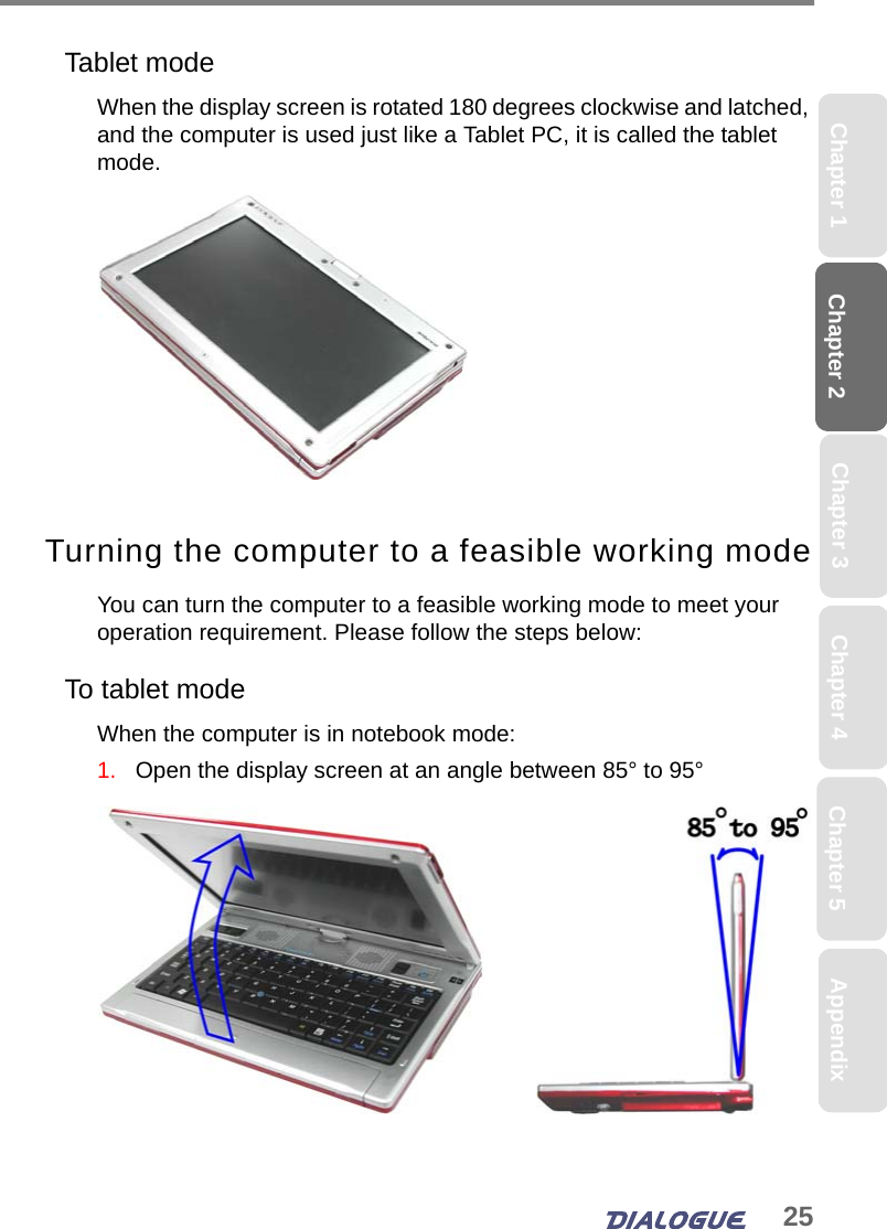 25Chapter 2 Chapter 5Chapter 4Chapter 1 AppendixChapter 3Tablet modeWhen the display screen is rotated 180 degrees clockwise and latched, and the computer is used just like a Tablet PC, it is called the tablet mode. Turning the computer to a feasible working modeYou can turn the computer to a feasible working mode to meet your operation requirement. Please follow the steps below:To tablet modeWhen the computer is in notebook mode:1.   Open the display screen at an angle between 85° to 95°