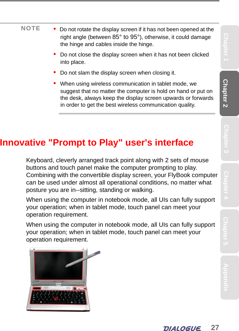 27Chapter 2 Chapter 5Chapter 4Chapter 1 AppendixChapter 3Innovative &quot;Prompt to Play&quot; user&apos;s interfaceKeyboard, cleverly arranged track point along with 2 sets of mouse buttons and touch panel make the computer prompting to play. Combining with the convertible display screen, your FlyBook computer can be used under almost all operational conditions, no matter what posture you are in--sitting, standing or walking.When using the computer in notebook mode, all UIs can fully support your operation; when in tablet mode, touch panel can meet your operation requirement.When using the computer in notebook mode, all UIs can fully support your operation; when in tablet mode, touch panel can meet your operation requirement.NOTE •  Do not rotate the display screen if it has not been opened at the right angle (between 85° to 95°), otherwise, it could damage the hinge and cables inside the hinge.•  Do not close the display screen when it has not been clicked into place.•  Do not slam the display screen when closing it.•  When using wireless communication in tablet mode, we suggest that no matter the computer is hold on hand or put on the desk, always keep the display screen upwards or forwards in order to get the best wireless communication quality. 