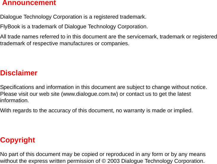  AnnouncementDialogue Technology Corporation is a registered trademark.FlyBook is a trademark of Dialogue Technology Corporation.All trade names referred to in this document are the servicemark, trademark or registered trademark of respective manufactures or companies.DisclaimerSpecifications and information in this document are subject to change without notice. Please visit our web site (www.dialogue.com.tw) or contact us to get the latest information.With regards to the accuracy of this document, no warranty is made or implied.CopyrightNo part of this document may be copied or reproduced in any form or by any means without the express written permission of © 2003 Dialogue Technology Corporation.