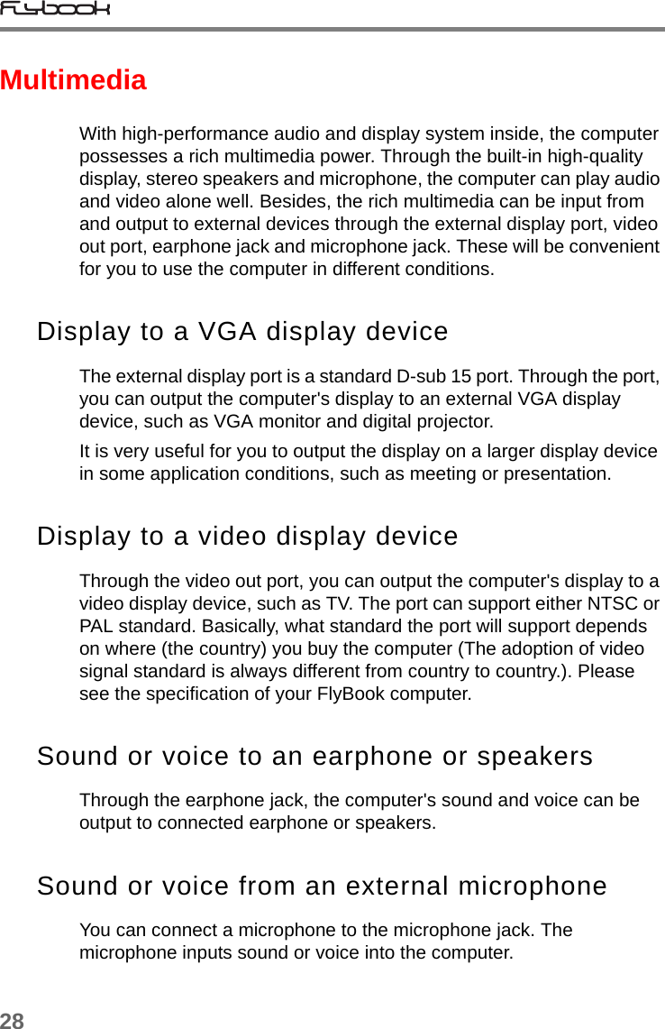 28MultimediaWith high-performance audio and display system inside, the computer possesses a rich multimedia power. Through the built-in high-quality display, stereo speakers and microphone, the computer can play audio and video alone well. Besides, the rich multimedia can be input from and output to external devices through the external display port, video out port, earphone jack and microphone jack. These will be convenient for you to use the computer in different conditions. Display to a VGA display deviceThe external display port is a standard D-sub 15 port. Through the port, you can output the computer&apos;s display to an external VGA display device, such as VGA monitor and digital projector.It is very useful for you to output the display on a larger display device in some application conditions, such as meeting or presentation.Display to a video display deviceThrough the video out port, you can output the computer&apos;s display to a video display device, such as TV. The port can support either NTSC or PAL standard. Basically, what standard the port will support depends on where (the country) you buy the computer (The adoption of video signal standard is always different from country to country.). Please see the specification of your FlyBook computer. Sound or voice to an earphone or speakersThrough the earphone jack, the computer&apos;s sound and voice can be output to connected earphone or speakers. Sound or voice from an external microphoneYou can connect a microphone to the microphone jack. The microphone inputs sound or voice into the computer.