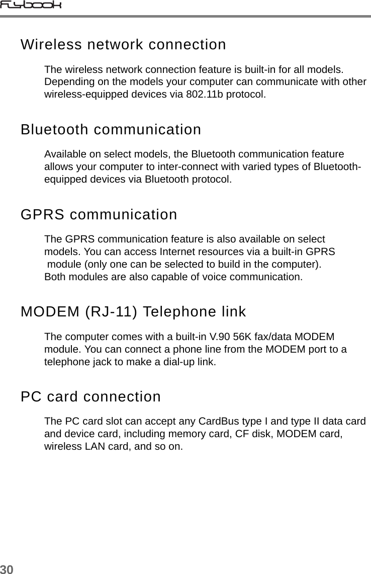 30Wireless network connectionThe wireless network connection feature is built-in for all models. Depending on the models your computer can communicate with other wireless-equipped devices via 802.11b protocol. Bluetooth communicationAvailable on select models, the Bluetooth communication feature allows your computer to inter-connect with varied types of Bluetooth-equipped devices via Bluetooth protocol.GPRS communicationThe GPRS communication feature is also available on select models. You can access Internet resources via a built-in GPRS  module (only one can be selected to build in the computer). Both modules are also capable of voice communication. MODEM (RJ-11) Telephone linkThe computer comes with a built-in V.90 56K fax/data MODEM module. You can connect a phone line from the MODEM port to a telephone jack to make a dial-up link.PC card connectionThe PC card slot can accept any CardBus type I and type II data card and device card, including memory card, CF disk, MODEM card, wireless LAN card, and so on. 