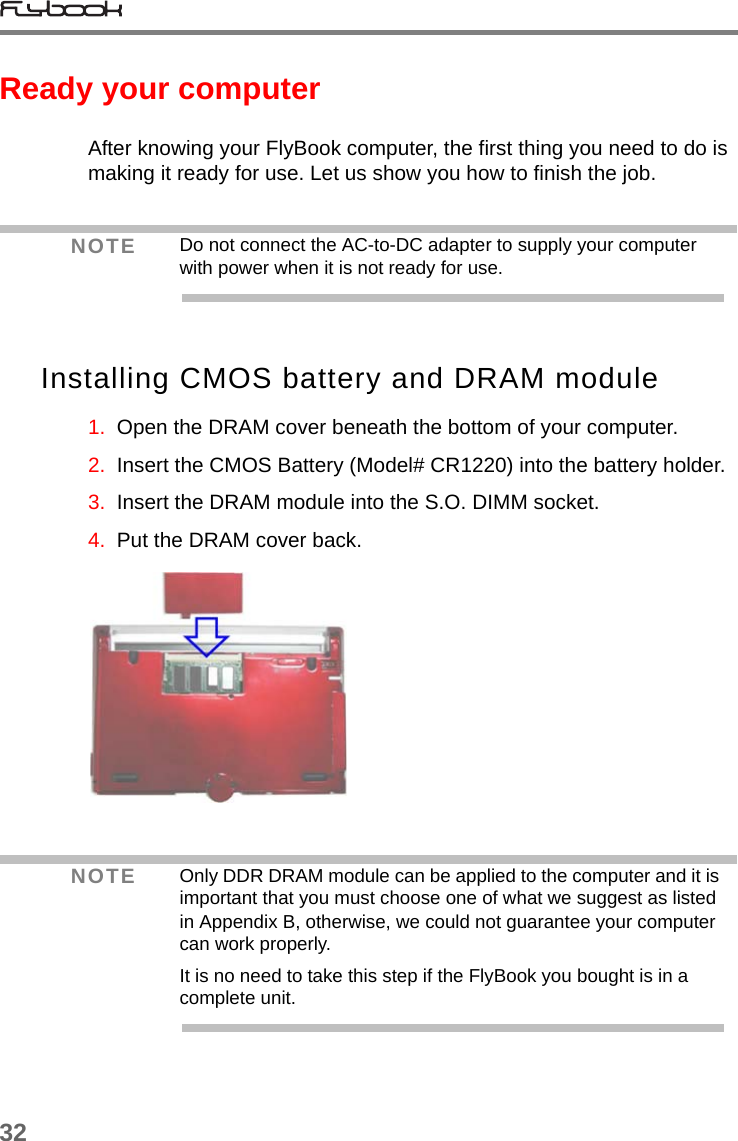 32Ready your computerAfter knowing your FlyBook computer, the first thing you need to do is making it ready for use. Let us show you how to finish the job.Installing CMOS battery and DRAM module1.  Open the DRAM cover beneath the bottom of your computer.2.  Insert the CMOS Battery (Model# CR1220) into the battery holder.3.  Insert the DRAM module into the S.O. DIMM socket.4.  Put the DRAM cover back.NOTE Do not connect the AC-to-DC adapter to supply your computer with power when it is not ready for use.NOTE Only DDR DRAM module can be applied to the computer and it is important that you must choose one of what we suggest as listed in Appendix B, otherwise, we could not guarantee your computer can work properly.It is no need to take this step if the FlyBook you bought is in a complete unit.