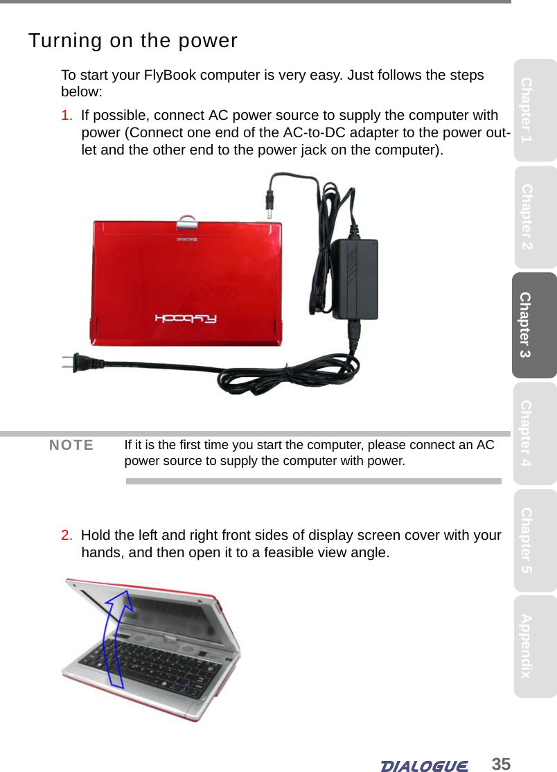 35Chapter 3Chapter 2 Chapter 4Chapter 1 AppendixChapter 5Turning on the powerTo start your FlyBook computer is very easy. Just follows the steps below:1.  If possible, connect AC power source to supply the computer with power (Connect one end of the AC-to-DC adapter to the power out-let and the other end to the power jack on the computer).2.  Hold the left and right front sides of display screen cover with your hands, and then open it to a feasible view angle. NOTE If it is the first time you start the computer, please connect an AC power source to supply the computer with power.