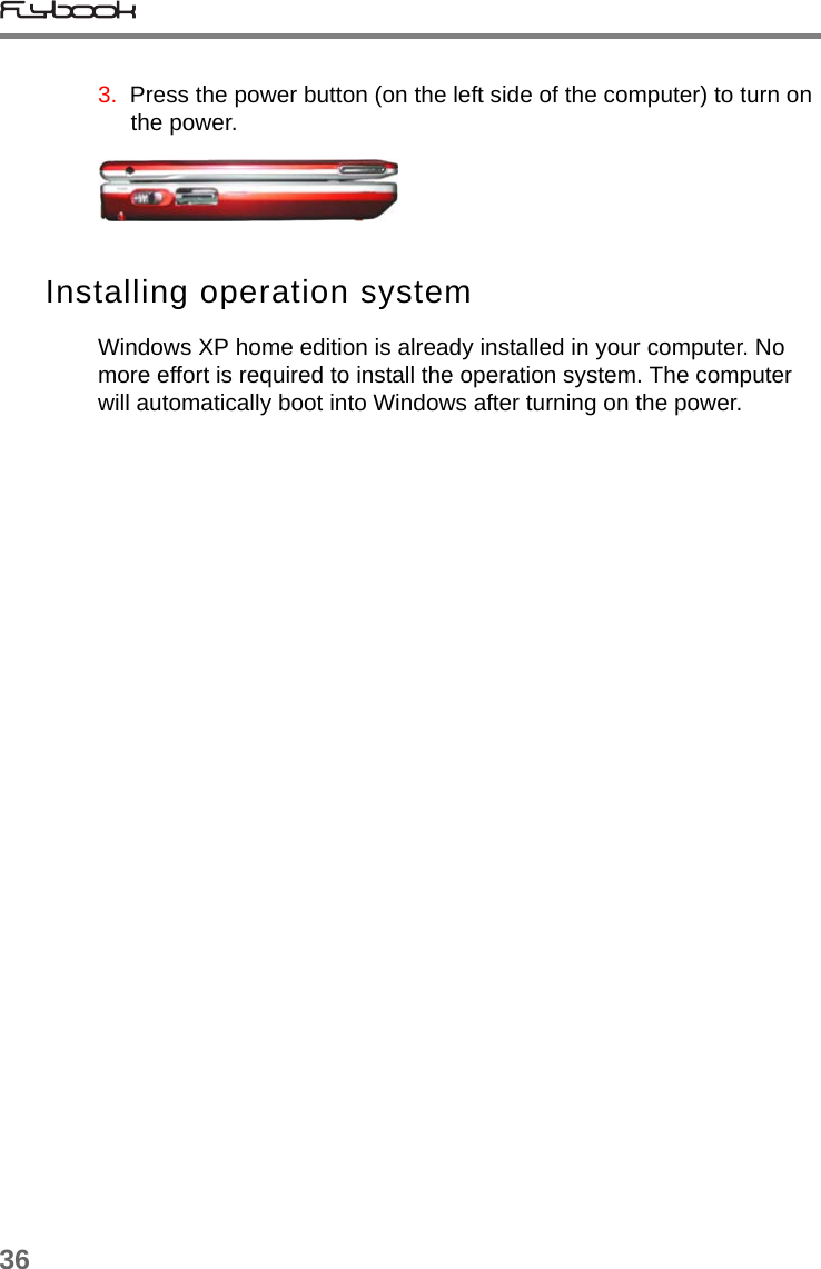 363.  Press the power button (on the left side of the computer) to turn on the power. Installing operation systemWindows XP home edition is already installed in your computer. No more effort is required to install the operation system. The computer will automatically boot into Windows after turning on the power. 