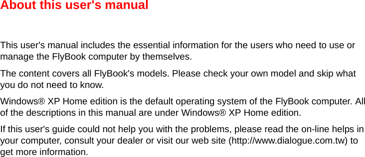 About this user&apos;s manualThis user&apos;s manual includes the essential information for the users who need to use or manage the FlyBook computer by themselves. The content covers all FlyBook&apos;s models. Please check your own model and skip what you do not need to know.Windows® XP Home edition is the default operating system of the FlyBook computer. All of the descriptions in this manual are under Windows® XP Home edition. If this user&apos;s guide could not help you with the problems, please read the on-line helps in your computer, consult your dealer or visit our web site (http://www.dialogue.com.tw) to get more information.  