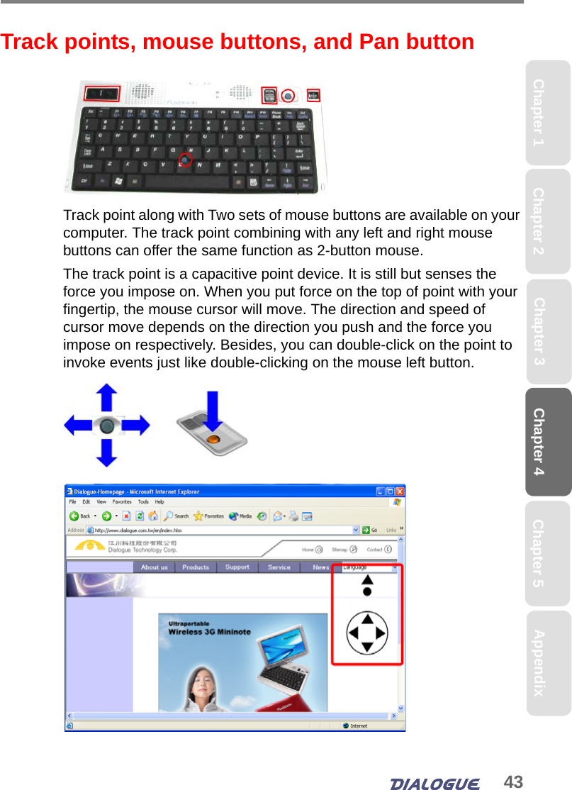 43Chapter 4 Chapter 5Chapter 1 AppendixChapter 3Chapter 2Track points, mouse buttons, and Pan buttonTrack point along with Two sets of mouse buttons are available on your computer. The track point combining with any left and right mouse buttons can offer the same function as 2-button mouse. The track point is a capacitive point device. It is still but senses the force you impose on. When you put force on the top of point with your fingertip, the mouse cursor will move. The direction and speed of cursor move depends on the direction you push and the force you impose on respectively. Besides, you can double-click on the point to invoke events just like double-clicking on the mouse left button.