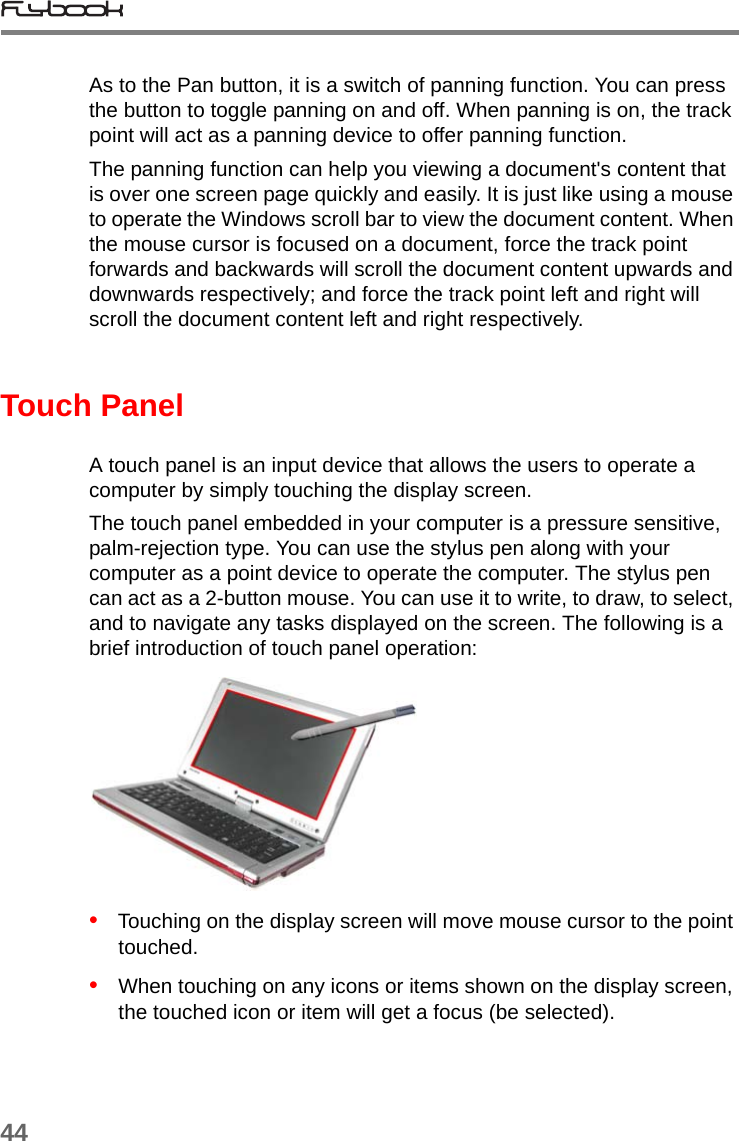 44As to the Pan button, it is a switch of panning function. You can press the button to toggle panning on and off. When panning is on, the track point will act as a panning device to offer panning function. The panning function can help you viewing a document&apos;s content that is over one screen page quickly and easily. It is just like using a mouse to operate the Windows scroll bar to view the document content. When the mouse cursor is focused on a document, force the track point forwards and backwards will scroll the document content upwards and downwards respectively; and force the track point left and right will scroll the document content left and right respectively.Touch PanelA touch panel is an input device that allows the users to operate a computer by simply touching the display screen. The touch panel embedded in your computer is a pressure sensitive, palm-rejection type. You can use the stylus pen along with your computer as a point device to operate the computer. The stylus pen can act as a 2-button mouse. You can use it to write, to draw, to select, and to navigate any tasks displayed on the screen. The following is a brief introduction of touch panel operation:•   Touching on the display screen will move mouse cursor to the point touched.•   When touching on any icons or items shown on the display screen, the touched icon or item will get a focus (be selected).