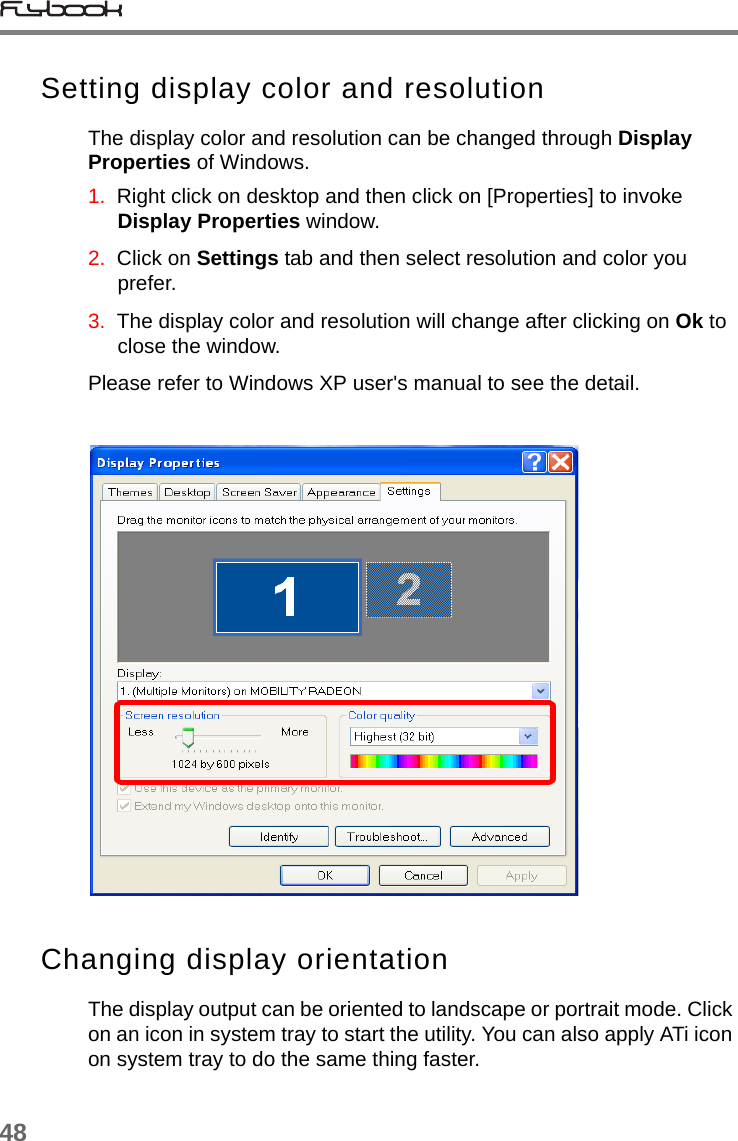 48Setting display color and resolution The display color and resolution can be changed through Display Properties of Windows. 1.  Right click on desktop and then click on [Properties] to invoke Display Properties window.2.  Click on Settings tab and then select resolution and color you prefer.3.  The display color and resolution will change after clicking on Ok to close the window. Please refer to Windows XP user&apos;s manual to see the detail.Changing display orientationThe display output can be oriented to landscape or portrait mode. Click on an icon in system tray to start the utility. You can also apply ATi icon on system tray to do the same thing faster.